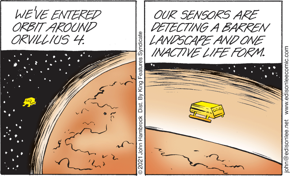 Thumb OCR: WE'VE ENTERED ORBIT AROUND ORVILLIUS 4. OUR SENSORS ARE DETECTING A BARREN LANDSCAPE AND ONE INACTIVE LIFFE FORM. O2021 John Hambrock Dist. By King Features Syndicate john@edisonlee.net www.edisonleecomic.com WE'VE ENTERED ORBIT AROUND ORVILLIUS 4. OUR SENSORS ARE DETECTING A BARREN LANDSCAPE AND ONE INACTIVE LIFFE FORM. O2021 John Hambrock Dist. By King Features Syndicate john@edisonlee.net www.edisonleecomic.com