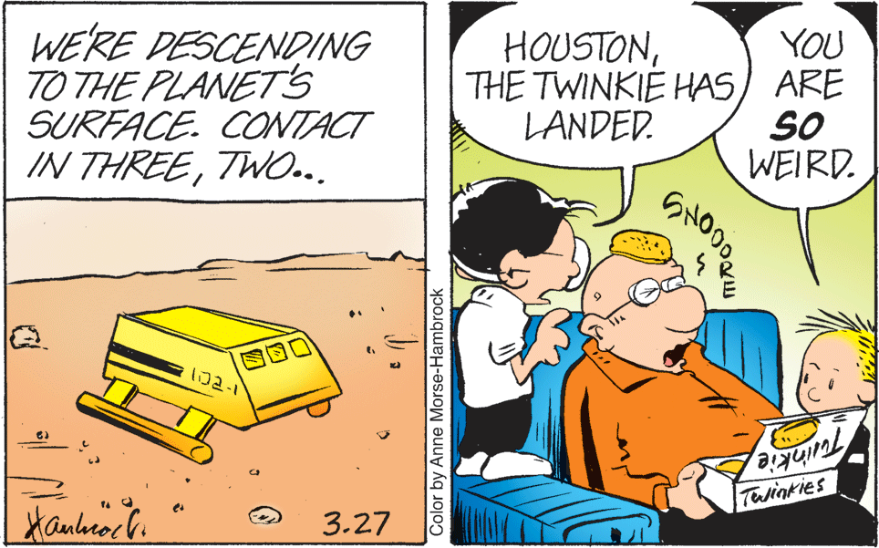 Comics OCR: WE'RE DESCENDING TO THE PLANETS SURFACE. CONTACT IN THREETWO... YOU THE TWINKIE HAS) ARE SO WEIRD. HOUSTONLANDED. ?2-1 Telinkies 3.27 Color by Anne Morse-Hambrock WE'RE DESCENDING TO THE PLANETS SURFACE. CONTACT IN THREETWO... YOU THE TWINKIE HAS) ARE SO WEIRD. HOUSTONLANDED. ? 2-1 Telinkies 3.27 Color by Anne Morse-Hambrock