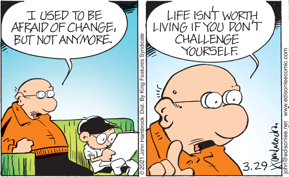 Happy OCR: I USED TO BE AFRAID OF CHANGEBUT NOT ANYMORE. LIFE ISNT WORTH LIVING IF YOU DON'T CHALLENGE YOURSELF. 3.29 2021 John Hambrock Dist. By King Features Syndicate john@edisonlee.net www.edisonleecomic.com I USED TO BE AFRAID OF CHANGEBUT NOT ANYMORE. LIFE ISNT WORTH LIVING IF YOU DON'T CHALLENGE YOURSELF. 3.29 2021 John Hambrock Dist. By King Features Syndicate john@edisonlee.net www.edisonleecomic.com