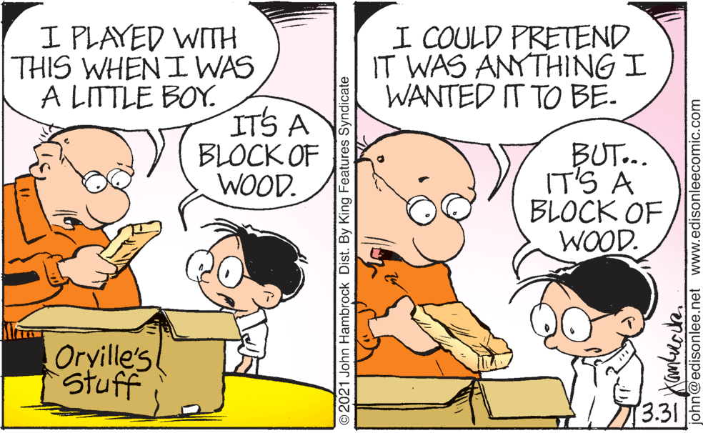 Line OCR: I PLAYED WITH THIS WHEN I WAS A LITTLE BOY. I COULD PRETEND IT WAS ANYTHING I WANTED IT TO BE. ITS A BLOCK OF WOOD. BUT... IT'S A BLOCK OF WOOD. Oryille's Stuff 3.31 O2021 John Hambrock Dist. By King Features Syndicate john@edisonlee.net www.edisonleecomic.com I PLAYED WITH THIS WHEN I WAS A LITTLE BOY. I COULD PRETEND IT WAS ANYTHING I WANTED IT TO BE. ITS A BLOCK OF WOOD. BUT... IT'S A BLOCK OF WOOD. Oryille's Stuff 3.31 O2021 John Hambrock Dist. By King Features Syndicate john@edisonlee.net www.edisonleecomic.com