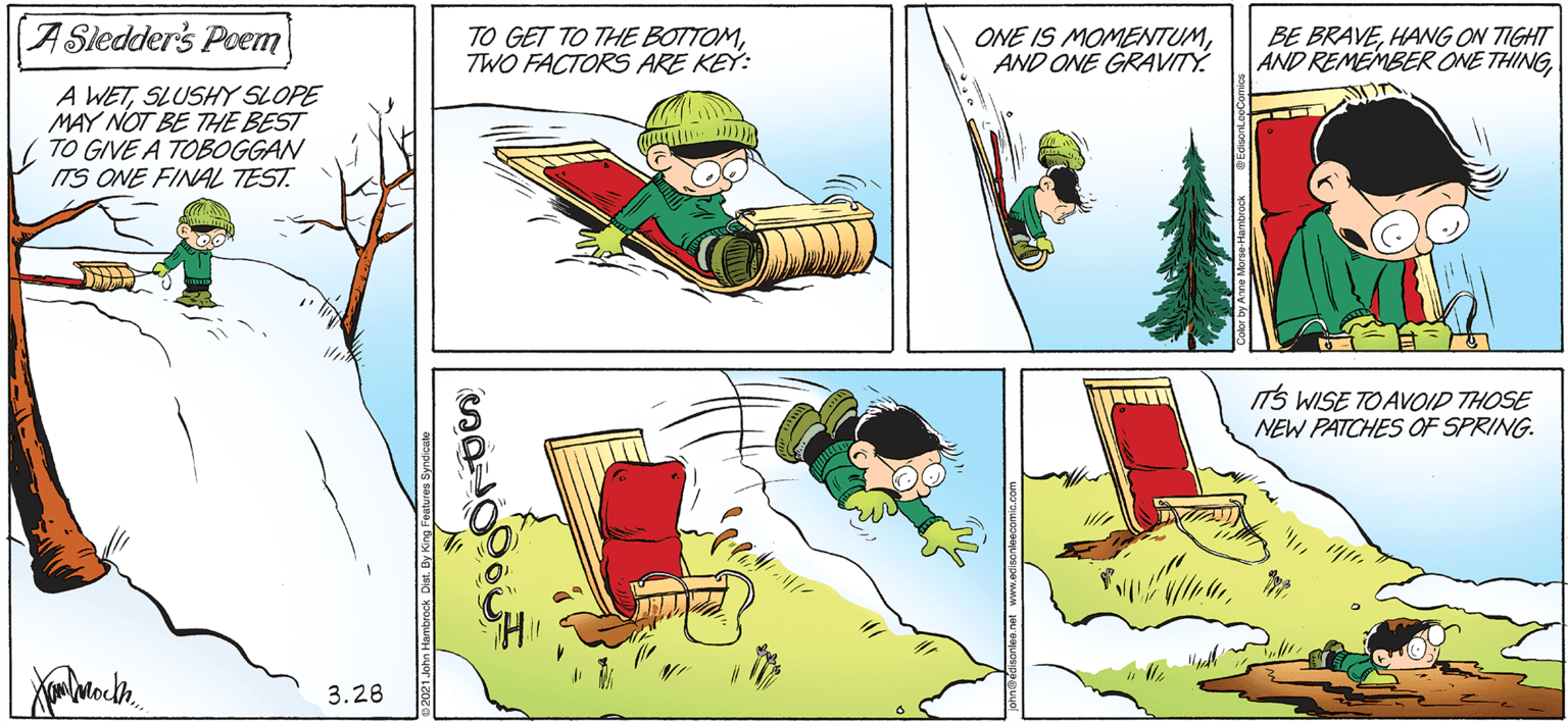 Adaptation OCR: A Sledder's Poem TO GET TO THE BOTTOMTWO FACTORS ARE KEY: ONE IS MOMENTUMAND ONE GRAVITÝ. BE BRAVEHANG ON TIGHT AND REMEMBER ONE THINGSLUSHY SLOPE MAY NOT BE THE BEST ( TO GIVE A TOBOGGAN ITS ONE FINAL TEST. ITS WISE TOAVOID THOSE NEW PATCHES OF SPRING. 3.28 A Sledder's Poem TO GET TO THE BOTTOMTWO FACTORS ARE KEY: ONE IS MOMENTUMAND ONE GRAVITÝ. BE BRAVEHANG ON TIGHT AND REMEMBER ONE THINGA WETSLUSHY SLOPE MAY NOT BE THE BEST ( TO GIVE A TOBOGGAN ITS ONE FINAL TEST. ITS WISE TOAVOID THOSE NEW PATCHES OF SPRING. 3.28