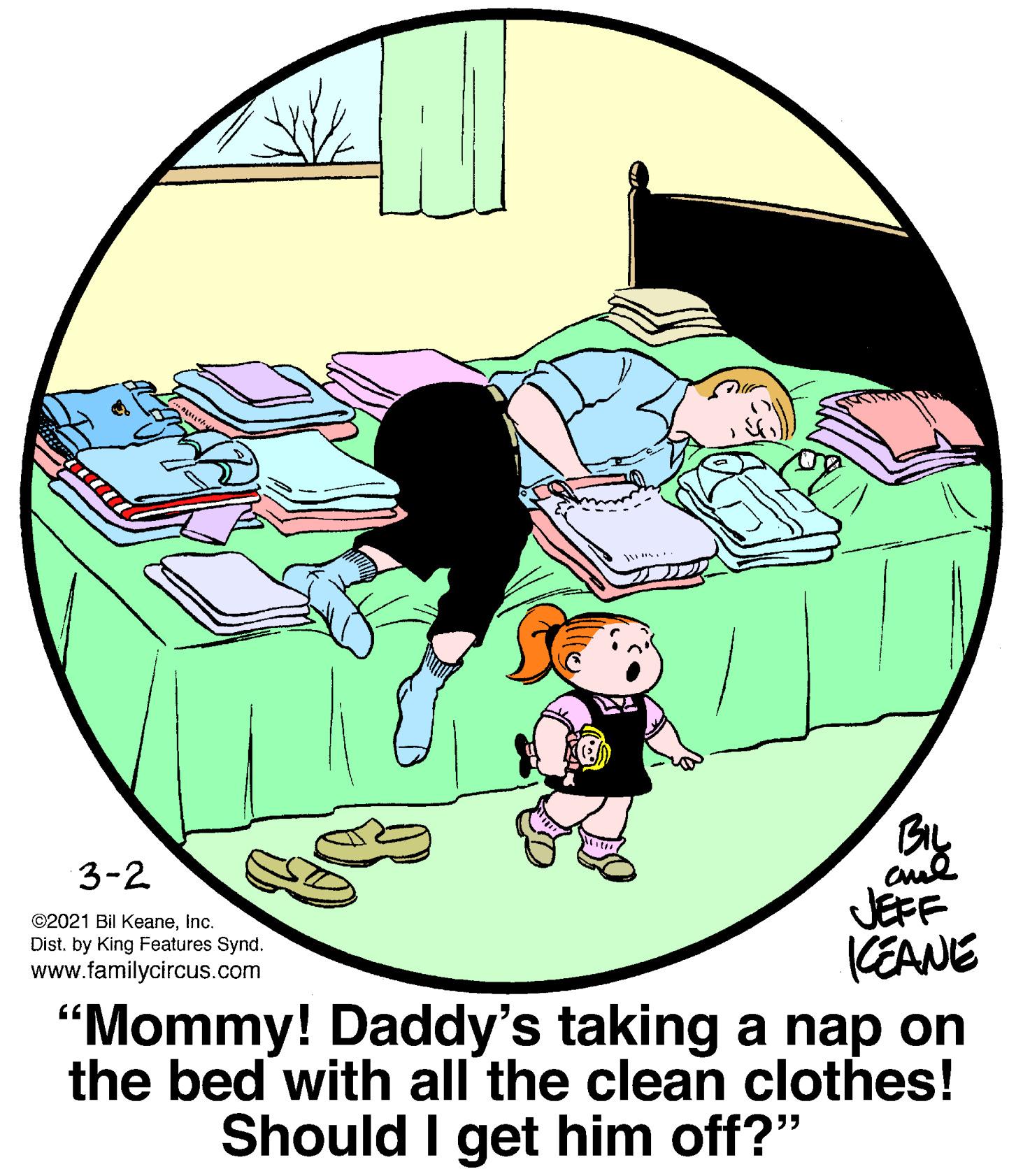 Font OCR: BIL 3-2 JEFF KEANE "Mommy! Daddy's taking a nap on the bed with all the clean clothes! Should I get him off?" ©2021 Bil KeaneInc. Dist. by King Features Synd. www.familycircus.com BIL 3-2 JEFF KEANE "Mommy! Daddy's taking a nap on the bed with all the clean clothes! Should I get him off?" ©2021 Bil KeaneInc. Dist. by King Features Synd. www.familycircus.com