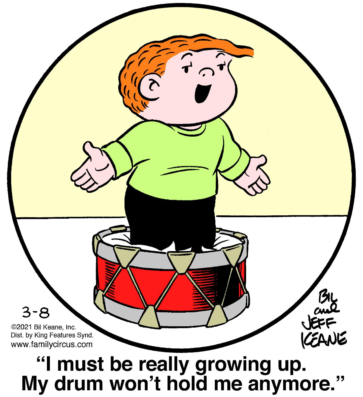Event OCR: Bly JEFF KEANE "I must be really growing up. My drum won't hold me anymore. 3-8 ©2021 Bil KeaneInc. Dist. by King Features Synd. www.familycircus.com Bly JEFF KEANE "I must be really growing up. My drum won't hold me anymore. 3-8 ©2021 Bil KeaneInc. Dist. by King Features Synd. www.familycircus.com