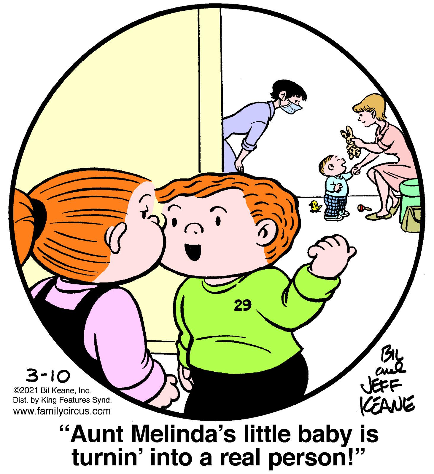 Organism OCR: 29 BIL 3-10 JEFF KEANE "Aunt Melinda's little baby is turnin' into a real person!" ©2021 Bil KeaneInc. Dist. by King Features Synd. www.familycircus.com 29 BIL 3-10 JEFF KEANE "Aunt Melinda's little baby is turnin' into a real person!" ©2021 Bil KeaneInc. Dist. by King Features Synd. www.familycircus.com