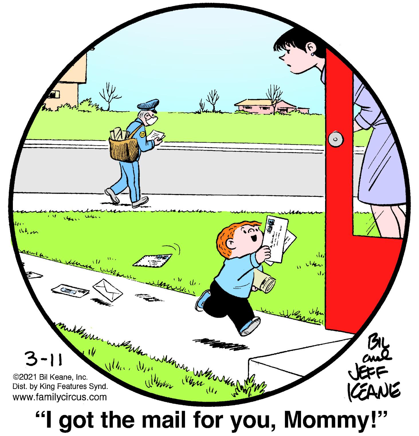 Circle OCR: By 3-11 ©2021 Bil KeaneInc. Dist. by King Features Synd. www.familycircus.com JEFF KEANE "I got the mail for youMommy!" By 3-11 ©2021 Bil KeaneInc. Dist. by King Features Synd. www.familycircus.com JEFF KEANE "I got the mail for you