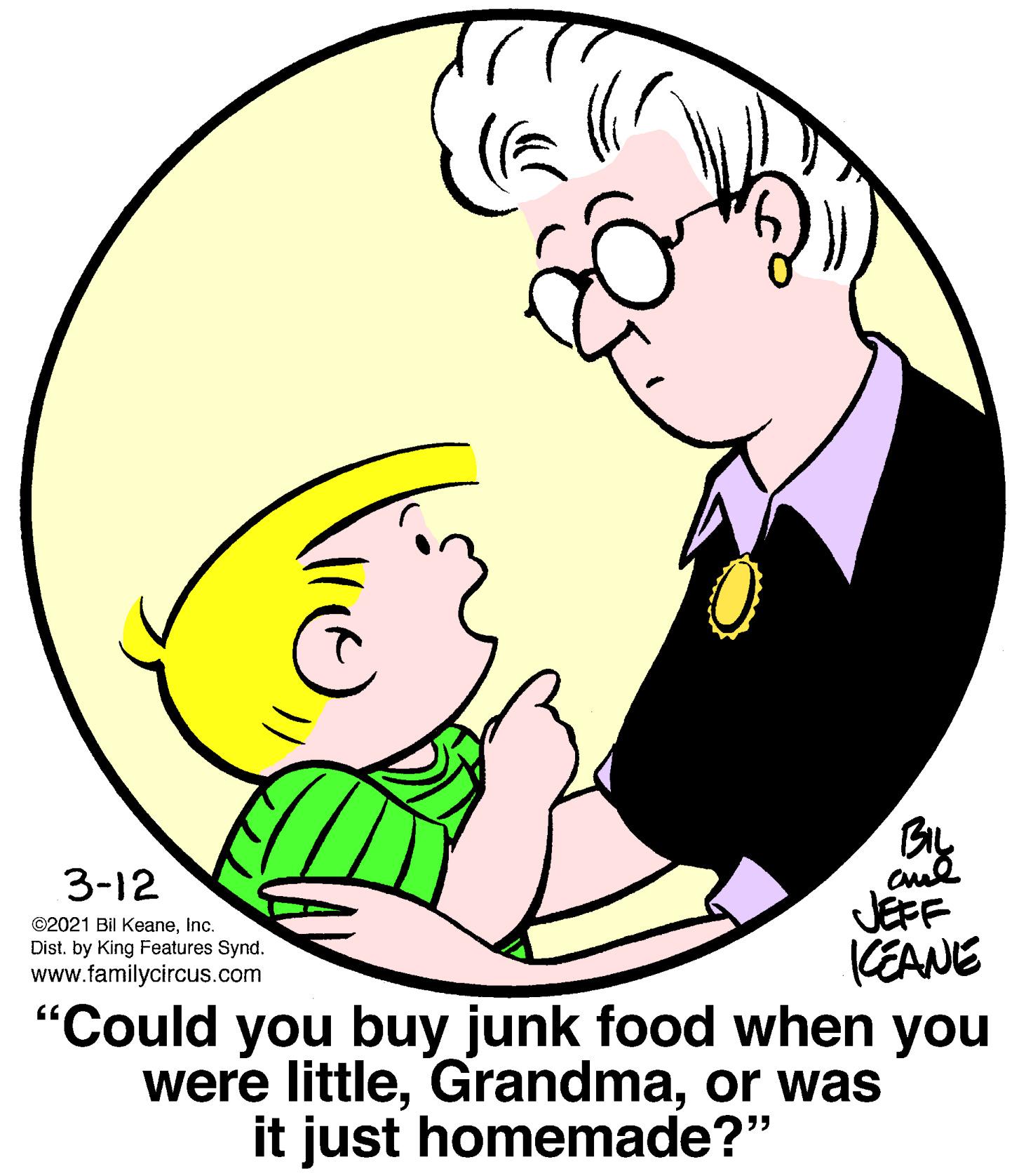 Fun OCR: BIL 3-12 JEFF KEANE "Could you buy junk food when you were littleor was ©2021 Bil KeaneInc. Dist. by King Features Synd. www.familycircus.com it just homemade?" BIL 3-12 JEFF KEANE "Could you buy junk food when you were littleor was ©2021 Bil KeaneInc. Dist. by King Features Synd. www.familycircus.com it just homemade?"