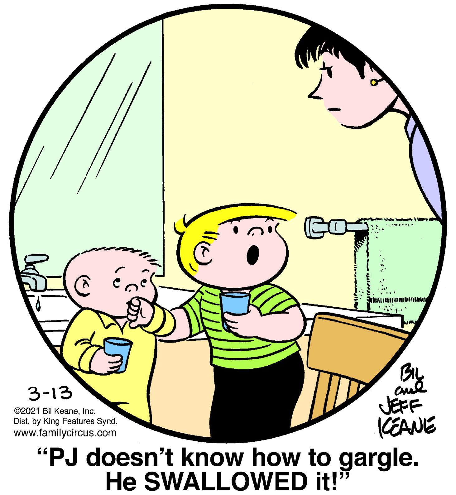 Mammal OCR: By JEFF (EANE "PJ doesn't know how to gargle. 3-13 ©2021 Bil KeaneInc. Dist. by King Features Synd. www.familycircus.com He SWALLOWED it!" By JEFF (EANE "PJ doesn't know how to gargle. 3-13 ©2021 Bil KeaneInc. Dist. by King Features Synd. www.familycircus.com He SWALLOWED it!"