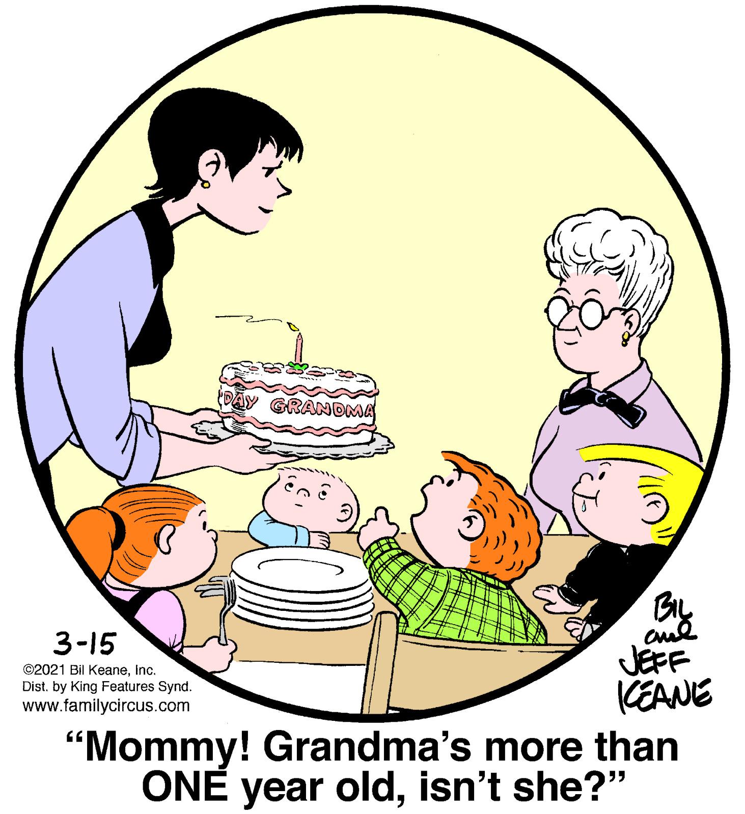Interaction OCR: DAY GRANDMA 3-15 JEFF CEANE "Mommy! Grandma's more than ONE year oldisn't she?" ©2021 Bil Keaneinc. Dist. by King Features Synd. www.familycircus.com DAY GRANDMA 3-15 JEFF CEANE "Mommy! Grandma's more than ONE year oldisn't she?" ©2021 Bil Keaneinc. Dist. by King Features Synd. www.familycircus.com