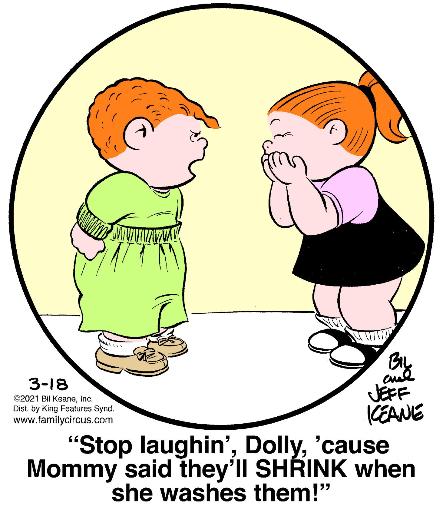 Organ OCR: By JEFF KEANE 3-18 ©2021 Bil KeaneInc. Dist. by King Features Synd. www.familycircus.com "Stop laughin''cause Mommy said they'll SHRINK when she washes them!" By JEFF KEANE 3-18 ©2021 Bil KeaneInc. Dist. by King Features Synd. www.familycircus.com "Stop laughin''cause Mommy said they'll SHRINK when she washes them!"