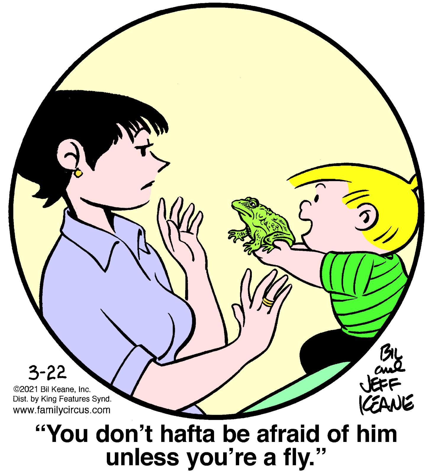 Organism OCR: By JEFF CEANE "You don't hafta be afraid of him 3-22 ©2021 Bil Keaneinc. Dist. by King Features Synd. www.familycircus.com unless you're a fly." By JEFF CEANE "You don't hafta be afraid of him 3-22 ©2021 Bil Keaneinc. Dist. by King Features Synd. www.familycircus.com unless you're a fly."