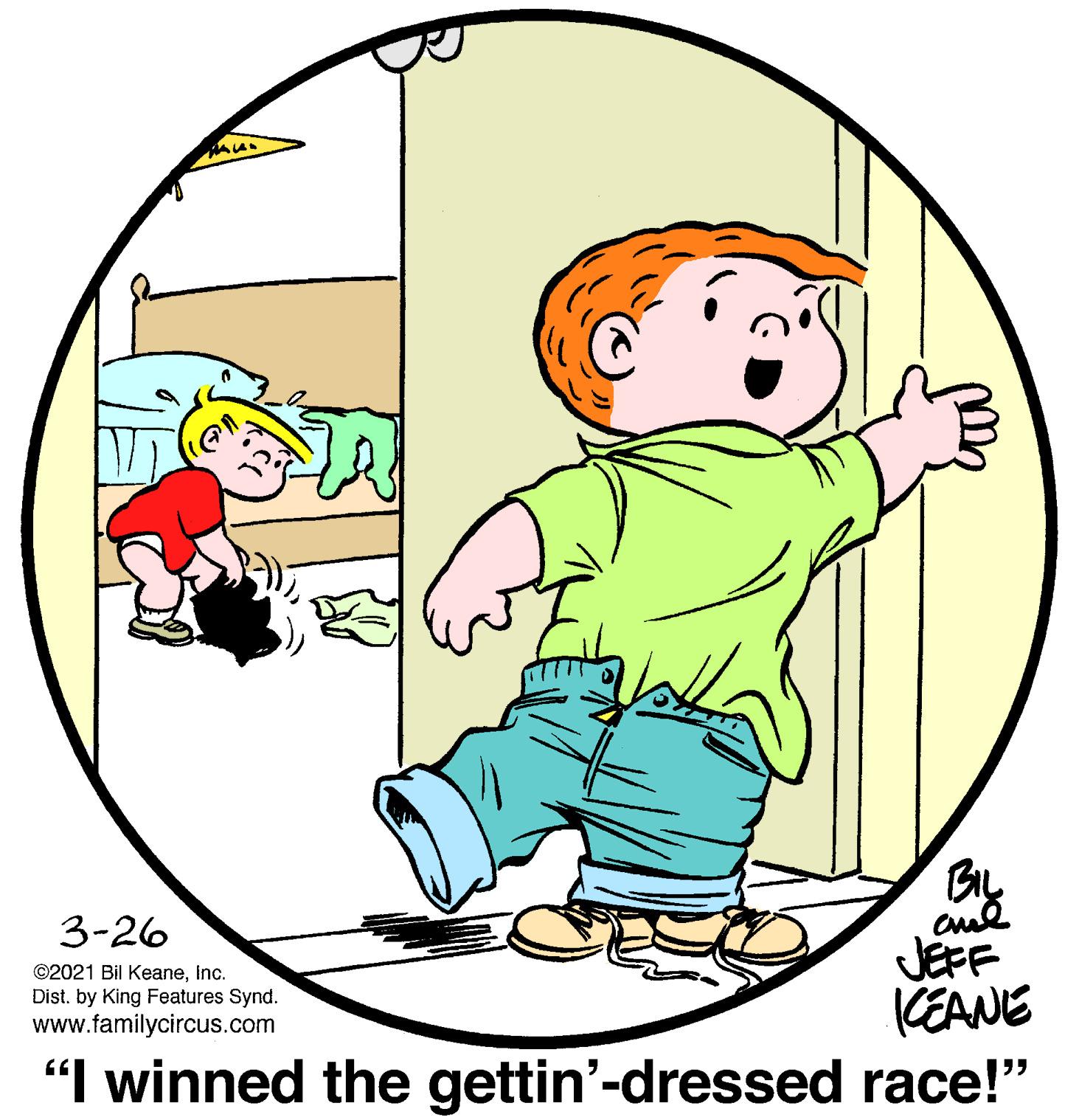 Art OCR: 3-26 JEFF CEANE "I winned the gettin'-dressed race!" ©2021 Bil KeaneInc. Dist. by King Features Synd. www.familycircus.com 3-26 JEFF CEANE "I winned the gettin'-dressed race!" ©2021 Bil KeaneInc. Dist. by King Features Synd. www.familycircus.com