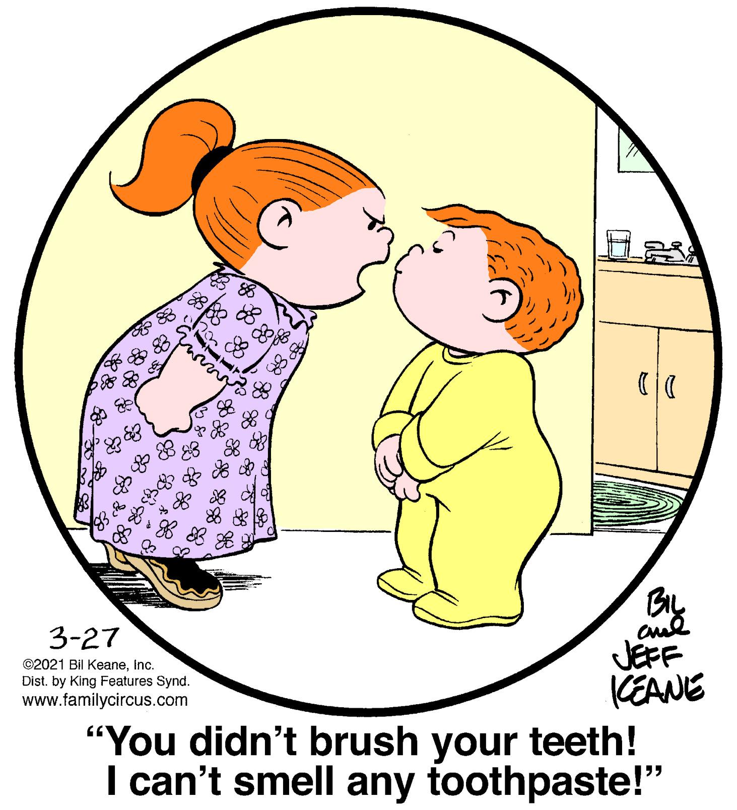 People in nature OCR: BIL 3-27 JEFF (EANE "You didn't brush your teeth! I can't smell any toothpaste!" ©2021 Bil KeaneInc. Dist. by King Features Synd. www.familycircus.com BIL 3-27 JEFF (EANE "You didn't brush your teeth! I can't smell any toothpaste!" ©2021 Bil KeaneInc. Dist. by King Features Synd. www.familycircus.com