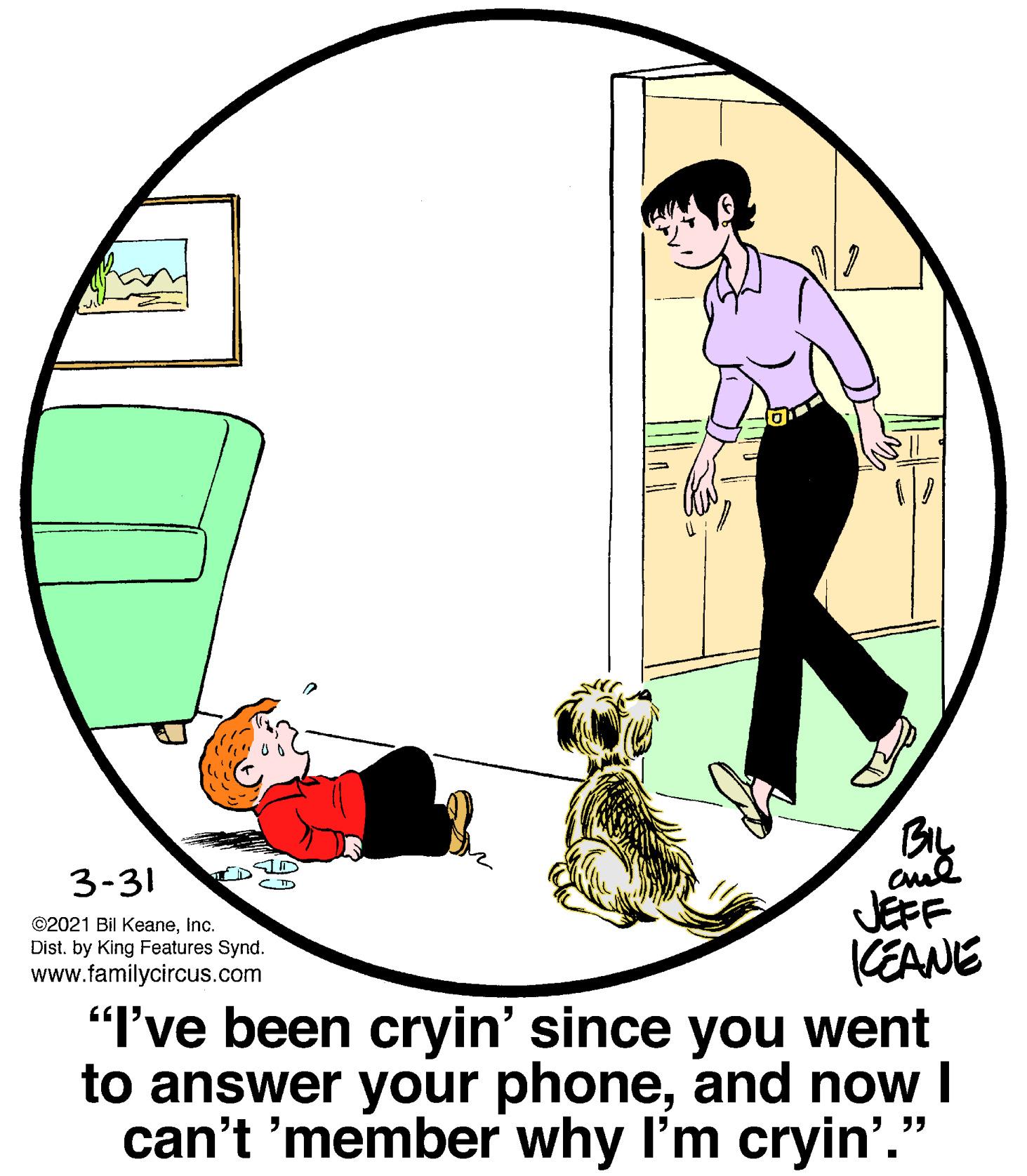Art OCR: 3-31 ?D JEFF KEANE "I've been cryin' since you went to answer your phoneand now I can't 'member why I'm cryin'.' ©2021 Bil KeaneInc. Dist. by King Features Synd. www.familycircus.com ?? 3-31 ? D JEFF KEANE "I've been cryin' since you went to answer your phoneand now I can't 'member why I'm cryin'.' ©2021 Bil KeaneInc. Dist. by King Features Synd. www.familycircus.com ??