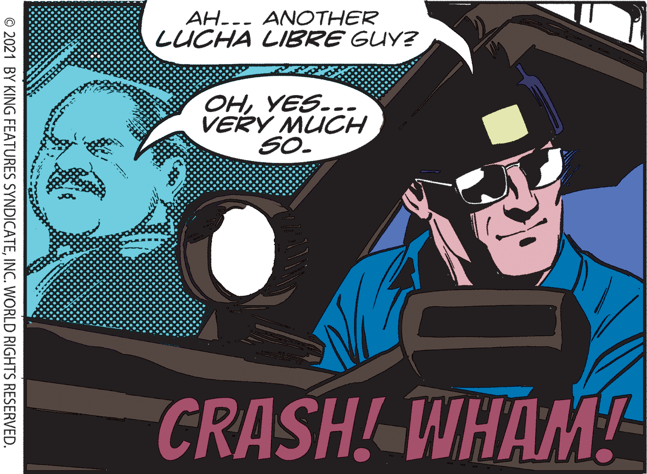 Hat OCR: AH--- ANOTHER LUCHA LIBRE GUY? OHYES..- VERY MUCH SO. CRASH! WHAM! © 2021 BY KING FEATURES SYNDICATEINC. WORLD RIGHTS RESERVED. AH--- ANOTHER LUCHA LIBRE GUY? OHYES..- VERY MUCH SO. CRASH! WHAM! © 2021 BY KING FEATURES SYNDICATEINC. WORLD RIGHTS RESERVED.