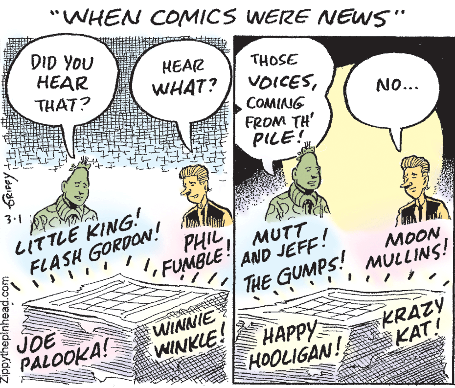 Illustration OCR: "WHEN COMICS WERE NEWS" DID YOU HEAR THAT? HEAR THOSE WHAT? VOICESCOMING NO... FROM TH' PILE! 3.1 LITTLE KING! FLASH GORDON! PHIL 1FUMBLE AND JEFF! MUTT ??ON THE GUMPS! MULLINS! JOE PALOOKA! WINNIE WINKLE! HAPPY HOOLIGAN! KRAZÝ KAT! Zippythepinhead.com w GRIFFY "WHEN COMICS WERE NEWS" DID YOU HEAR THAT? HEAR THOSE WHAT? VOICESCOMING NO... FROM TH' PILE! 3.1 LITTLE KING! FLASH GORDON! PHIL 1FUMBLE AND JEFF! MUTT ??ON THE GUMPS! MULLINS! JOE PALOOKA! WINNIE WINKLE! HAPPY HOOLIGAN! KRAZÝ KAT! Zippythepinhead.com w GRIFFY