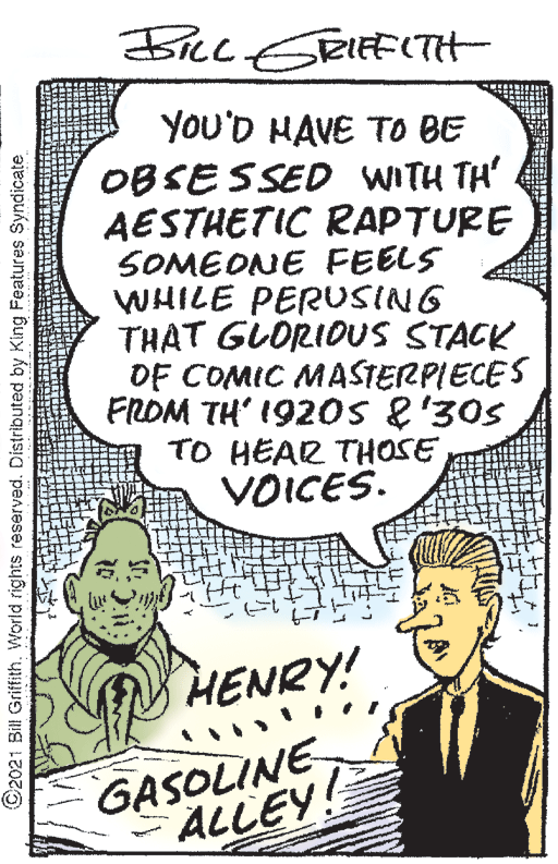 Handwriting OCR: Ficc ERIEFITH YOU'D HAVE TO BE OBSESSED WITH TH' AESTHETIC RAPTURE SOMEONE FEELS WHILE PERUSING THAT GLORIOUS STACK OF COMIC MASSTERPIECES FROM TH' 192oS 8'30s TO HEAR THOSE VOICES. HENRY! GASOLINE ALLEY! ©2021 Bill Griffith. World rights reserved. Distributed by King Features Syndicate Ficc ERIEFITH YOU'D HAVE TO BE OBSESSED WITH TH' AESTHETIC RAPTURE SOMEONE FEELS WHILE PERUSING THAT GLORIOUS STACK OF COMIC MASSTERPIECES FROM TH' 192oS 8'30s TO HEAR THOSE VOICES. HENRY! GASOLINE ALLEY! ©2021 Bill Griffith. World rights reserved. Distributed by King Features Syndicate