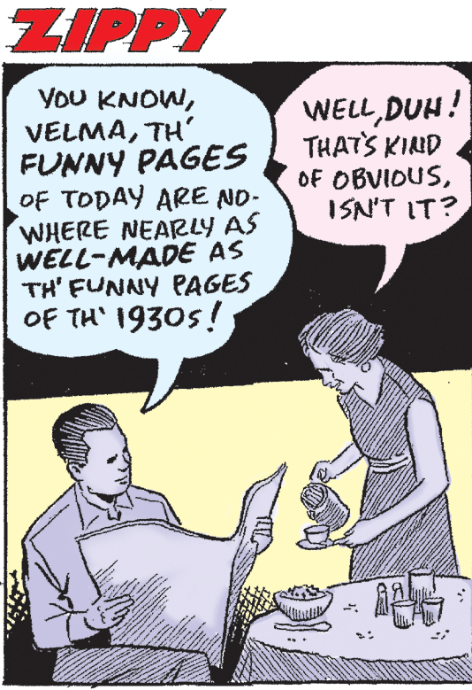 Finger OCR: ZIPPY YoU KNOWTH' FUNNY PAGES OF TODAY ARE NO- WHERE NEARLY AS WELL-MADE AS TH' FUNNY PAGES OF TH' 1930s! WELLDUH! THATS KIND OF OBVIDUSISN'T IT? ZIPPY YoU KNOWTH' FUNNY PAGES OF TODAY ARE NO- WHERE NEARLY AS WELL-MADE AS TH' FUNNY PAGES OF TH' 1930s! WELLDUH! THATS KIND OF OBVIDUSISN'T IT?