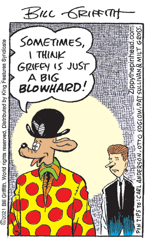 Sharing OCR: Bec GRIFFITH SOMETIMES| THINNK GRIFEY IS JUST A BIG BLOWHARD! ©2021 Bill Griffith. World rights reserved. Distributed by King Features Syndicate Zippythepinhead.com: PINTIPS TO CARL ANDERSONOTTO 5OGLOW.PAT SULLIVAN& NMILT GROSS Bec GRIFFITH SOMETIMES| THINNK GRIFEY IS JUST A BIG BLOWHARD! ©2021 Bill Griffith. World rights reserved. Distributed by King Features Syndicate Zippythepinhead.com: PINTIPS TO CARL ANDERSONOTTO 5OGLOW.PAT SULLIVAN& NMILT GROSS