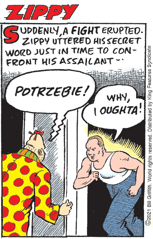Window OCR: ZIPPY GUDDENLYA FIGHT ERUPTED. ZIPPY UTTERED HISSECRET WORD JUST IN TIME TO CON- FRONT HIS ASSAILANT POTRZEBIE! WHY| OUGHTA! 92021 Bill Griffith. World rights reserved. Distributed by King Features Syndicate ZIPPY GUDDENLYA FIGHT ERUPTED. ZIPPY UTTERED HISSECRET WORD JUST IN TIME TO CON- FRONT HIS ASSAILANT POTRZEBIE! WHY| OUGHTA! 92021 Bill Griffith. World rights reserved. Distributed by King Features Syndicate