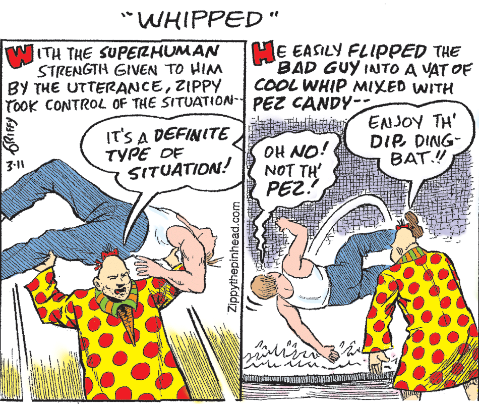 Line OCR: WHIPPED WITH THE SUPERHUMAN STRENGTH GIVEN TO HIM BY THE UTTERANCEZIPPY TOOK CONTROL OF THE SITUATION- PEZ CANDY- ME EASILY FLIPPED THE BAD GUY INTO A VAT OF COOL WHIP MIXED WITH IT'S A DEFINITE TYPE DE SITUATION! OH NO! NOT TH PEZ. ENJOY TH' DIP. DING- BAT! 3-11 Zippythepinhead.com WHIPPED WITH THE SUPERHUMAN STRENGTH GIVEN TO HIM BY THE UTTERANCEZIPPY TOOK CONTROL OF THE SITUATION- PEZ CANDY- ME EASILY FLIPPED THE BAD GUY INTO A VAT OF COOL WHIP MIXED WITH IT'S A DEFINITE TYPE DE SITUATION! OH NO! NOT TH PEZ. ENJOY TH' DIP. DING- BAT! 3-11 Zippythepinhead.com