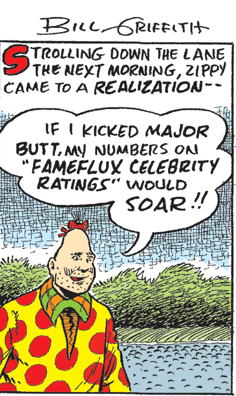 Drawing OCR: BILL GRIFELTIT STROLLING DOWN THE LANE THE NEXT MORNINGZIPPY CAME TO A REALIZATION-- IF I KICKED MAJOR BUTTMY NUMBERS ON "FAMEFLUX CELEBRITY RATINGS" WOULD SOAR ! BILL GRIFELTIT STROLLING DOWN THE LANE THE NEXT MORNINGZIPPY CAME TO A REALIZATION-- IF I KICKED MAJOR BUTTMY NUMBERS ON "FAMEFLUX CELEBRITY RATINGS" WOULD SOAR !