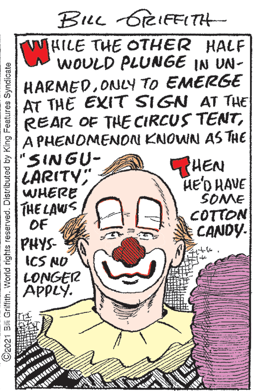 Human body OCR: BuL GreIFFITH WHILE THE OTHER HALF WOULD PLUNGE IN UN- HARMEDONuCY TO EMERGE AT THE EXIT SIGN AT THE REAR OF THE CIRCUS TENTA PHENOMENON KNOWN AS THE "SINGU- LARITY; WHERE THE LAWS OF THEN HE'D HAVE SOME COTTON CANDY. PHYS- ICS NO LONGER APPLY. ©2021 Bili Griffith. World rights reserved. Distributed by King Features Syndicate BuL GreIFFITH WHILE THE OTHER HALF WOULD PLUNGE IN UN- HARMEDONuCY TO EMERGE AT THE EXIT SIGN AT THE REAR OF THE CIRCUS TENTA PHENOMENON KNOWN AS THE "SINGU- LARITY; WHERE THE LAWS OF THEN HE'D HAVE SOME COTTON CANDY. PHYS- ICS NO LONGER APPLY. ©2021 Bili Griffith. World rights reserved. Distributed by King Features Syndicate