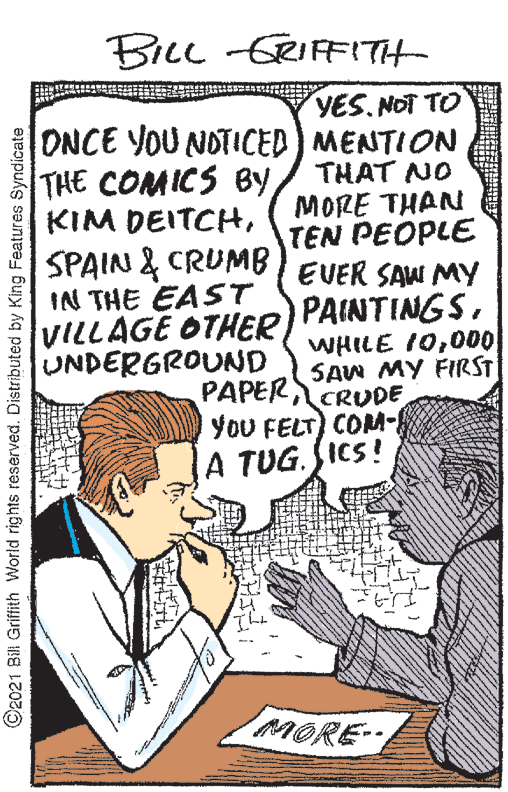 Illustration OCR: BILL -GRIFFITH- YES. NOT TO ONCE YOU NOTICED MENTION THE COMICS By KIM DEITCHSPAIN & CRUMB EVER SAW MY IN THE EAST VILLAGE OTHER UNDERGROUND THAT NO MORE THAN TEN PEOPLE PAINTINGS000 SAW MY FIRST PAPER CRUDE YoU FELT) COM- A TUG. SICS! MORE- ©2021 Bil Grifith World rights reserved. Distributed by King Features Syndicate BILL -GRIFFITH- YES. NOT TO ONCE YOU NOTICED MENTION THE COMICS By KIM DEITCHSPAIN & CRUMB EVER SAW MY IN THE EAST VILLAGE OTHER UNDERGROUND THAT NO MORE THAN TEN PEOPLE PAINTINGSWHILE 10000 SAW MY FIRST PAPER CRUDE YoU FELT) COM- A TUG. SICS! MORE- ©2021 Bil Grifith World rights reserved. Distributed by King Features Syndicate