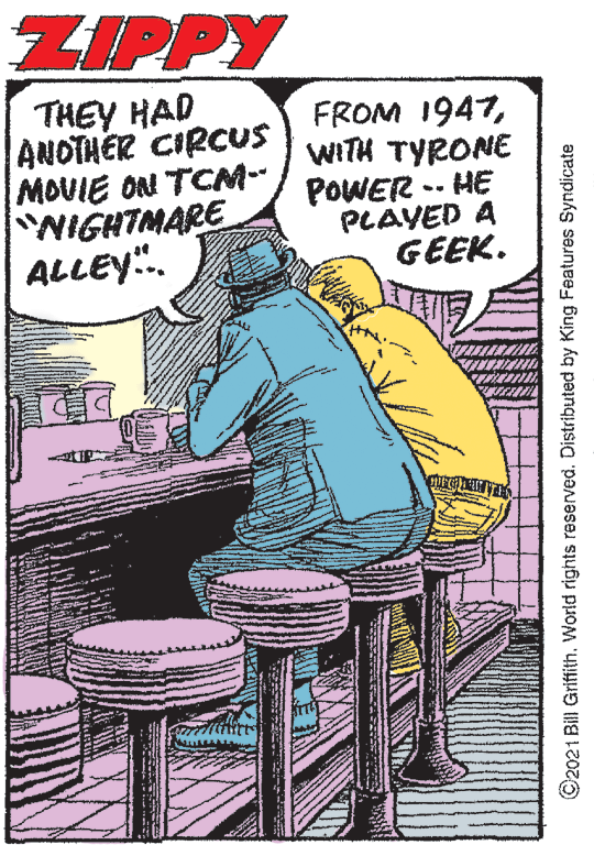 Drawing OCR: ZIPPY THEY HAD ANOTHER CIRCUS MOVIE ON TCM-- NIGHTMARE ALLEY". FROM 1947WITH TYRONE POWER -- HE PLAYED A GEEK. ©2021 Bill Griffith. World rights reserved. Distributed by King Features Syndicate ZIPPY THEY HAD ANOTHER CIRCUS MOVIE ON TCM-- NIGHTMARE ALLEY". FROM 1947WITH TYRONE POWER -- HE PLAYED A GEEK. ©2021 Bill Griffith. World rights reserved. Distributed by King Features Syndicate