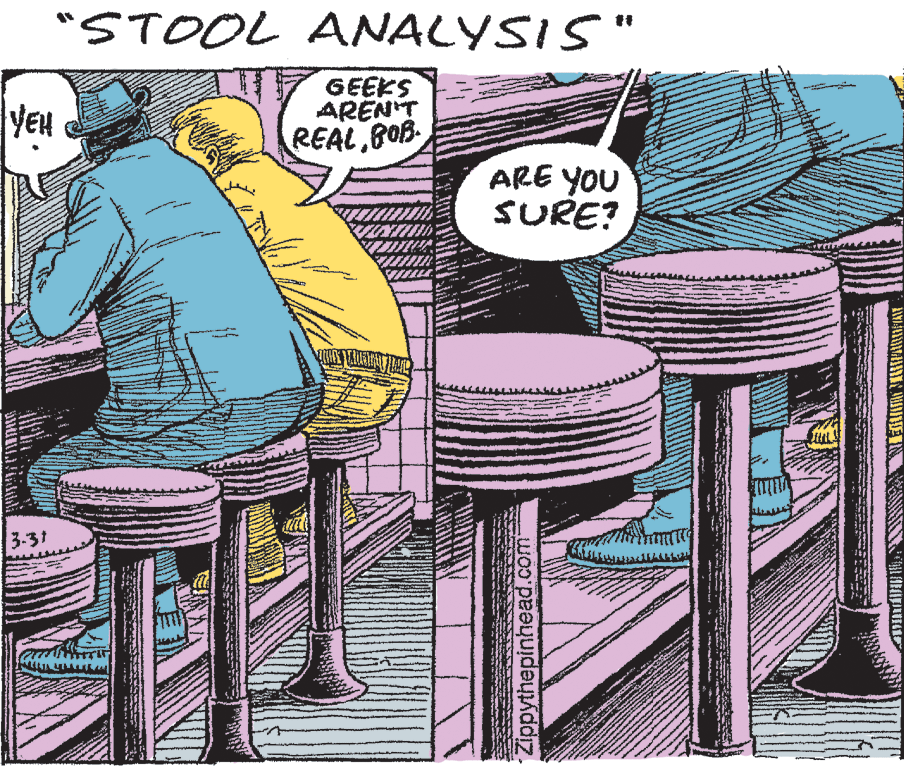 Fiction OCR: "STOOL ANALYSIS" GEEKS ARENT REAL BOB YEu ARE YOU SURE? 3-31 Zippythepinhead.com- "STOOL ANALYSIS" GEEKS ARENT REAL BOB YEu ARE YOU SURE? 3-31 Zippythepinhead.com-