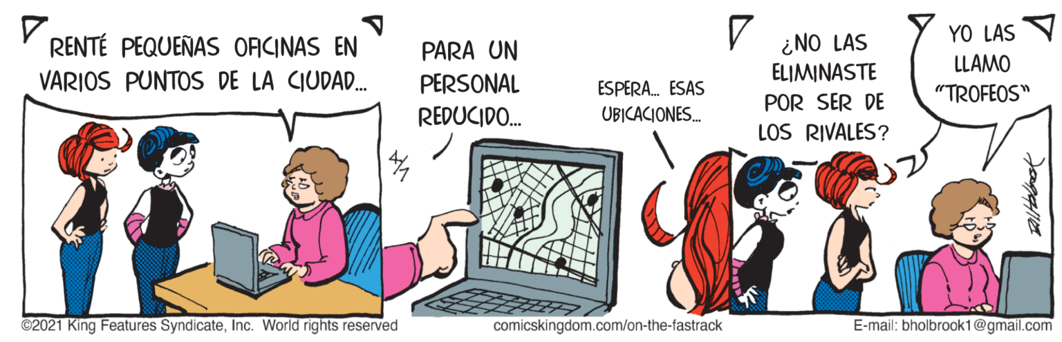 Drawing OCR: YO LAS ¿NO LAS ELIMINASTE RENTÉ PEQUEÑAS ORCINAS EN PARA UN LLAMO VARIOS PUNTOS DE LA CIUDAD. PERSONAL REDUCIDO. ESPERA. ESAS "TROFEOS" POR SER DE UBICACIONES. LOS RIVALES? ©2021 King Features SyndicateInc. World rights reserved comicskingdom.com/on-the-fastrack E-mail: bholbrook1@gmail.com YO LAS ¿NO LAS ELIMINASTE RENTÉ PEQUEÑAS ORCINAS EN PARA UN LLAMO VARIOS PUNTOS DE LA CIUDAD. PERSONAL REDUCIDO. ESPERA. ESAS "TROFEOS" POR SER DE UBICACIONES. LOS RIVALES? ©2021 King Features SyndicateInc. World rights reserved comicskingdom.com/on-the-fastrack E-mail: bholbrook1@gmail.com