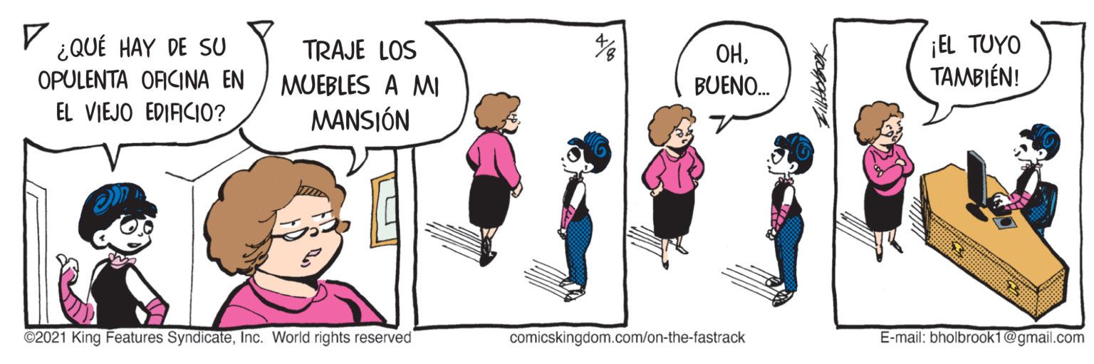 Interaction OCR: V ¿QUÉ HAY DE SU ¡EL TUYO TAMBIÉN! TRAJE LOS OPULENTA ORCINA EN EL VIEJO EDIACIO? MUEBLES A MI MANSIÓN OHBUENO. ©2021 King Features SyndicateInc. World rights reserved comicskingdom.com/on-the-fastrack E-mail: bholbrook1@gmail.com V ¿QUÉ HAY DE SU ¡EL TUYO TAMBIÉN! TRAJE LOS OPULENTA ORCINA EN EL VIEJO EDIACIO? MUEBLES A MI MANSIÓN OHBUENO. ©2021 King Features SyndicateInc. World rights reserved comicskingdom.com/on-the-fastrack E-mail: bholbrook1@gmail.com