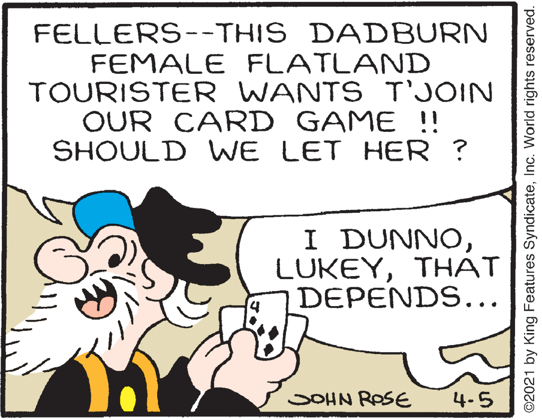 Happy OCR: FELLERS--THIS DADBURN FEMALE FLATLAND TOURISTER WANTS T'JOIN OUR CARD GAME !! SHOULD WE LET HER ? I DUNNOTHAT DEPENDS... SOHN ROSE 4.5 ©2021 by King Features SyndicateInc. World rights reserved. FELLERS--THIS DADBURN FEMALE FLATLAND TOURISTER WANTS T'JOIN OUR CARD GAME !! SHOULD WE LET HER ? I DUNNOTHAT DEPENDS... SOHN ROSE 4.5 ©2021 by King Features SyndicateInc. World rights reserved.