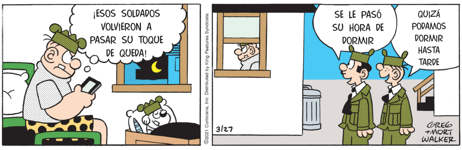 Art OCR: ¡ESOS SOLDADOS VOLVIERON A SE LE PASÓ SU HORA DE QUIZÁ PODAMOS DORMIR HASTA PASAR SU TOQUE DORMIR DE QUEDA! TARDE GREG +MORT WALKER 3/27 ©2021 ComicanaInc. Distributed by King Features Syndicate. ¡ESOS SOLDADOS VOLVIERON A SE LE PASÓ SU HORA DE QUIZÁ PODAMOS DORMIR HASTA PASAR SU TOQUE DORMIR DE QUEDA! TARDE GREG +MORT WALKER 3/27 ©2021 ComicanaInc. Distributed by King Features Syndicate.