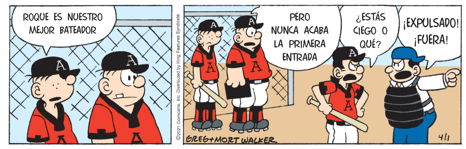 Rectangle OCR: ¿ESTÁS CIEGO O QUÉ? ROQUE ES NUESTRO PERO ¡EXPULSADO! FUERA! MEJOR BATEADOR NUNCA ACABA LA PRIMERA ENTRADA A GREG+MORT WALKER 41 2021 ComicanaInc. Distributed by King Features Syndicate ¿ESTÁS CIEGO O QUÉ? ROQUE ES NUESTRO PERO ¡EXPULSADO! FUERA! MEJOR BATEADOR NUNCA ACABA LA PRIMERA ENTRADA A GREG+MORT WALKER 41 2021 ComicanaInc. Distributed by King Features Syndicate