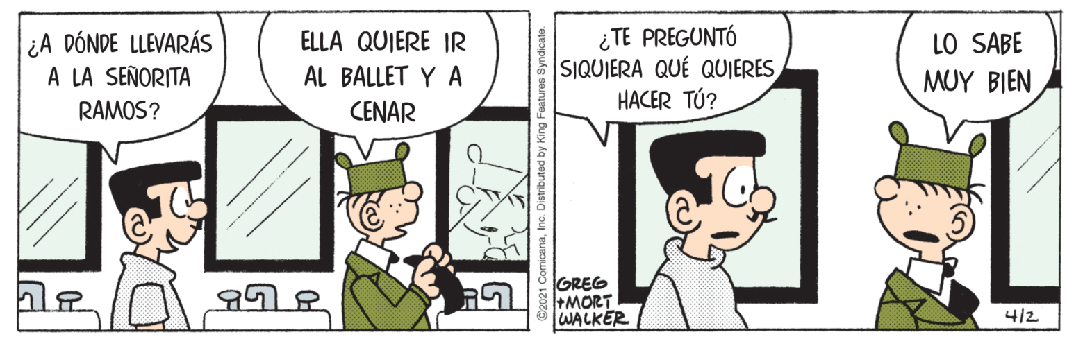 Parallel OCR: ¿A DÓNDE LLEVARÁS A LA SEÑORITA ¿TE PREGUNTÓ SIQUIERA QUÉ QUIERES HACER TÚ? ELLA QUIERE IR LO SABE AL BALLET Y A MUY BIEN RAMOS? CENAR GREG +MORT WALKER 4/2 ¿A DÓNDE LLEVARÁS A LA SEÑORITA ¿TE PREGUNTÓ SIQUIERA QUÉ QUIERES HACER TÚ? ELLA QUIERE IR LO SABE AL BALLET Y A MUY BIEN RAMOS? CENAR GREG +MORT WALKER 4/2