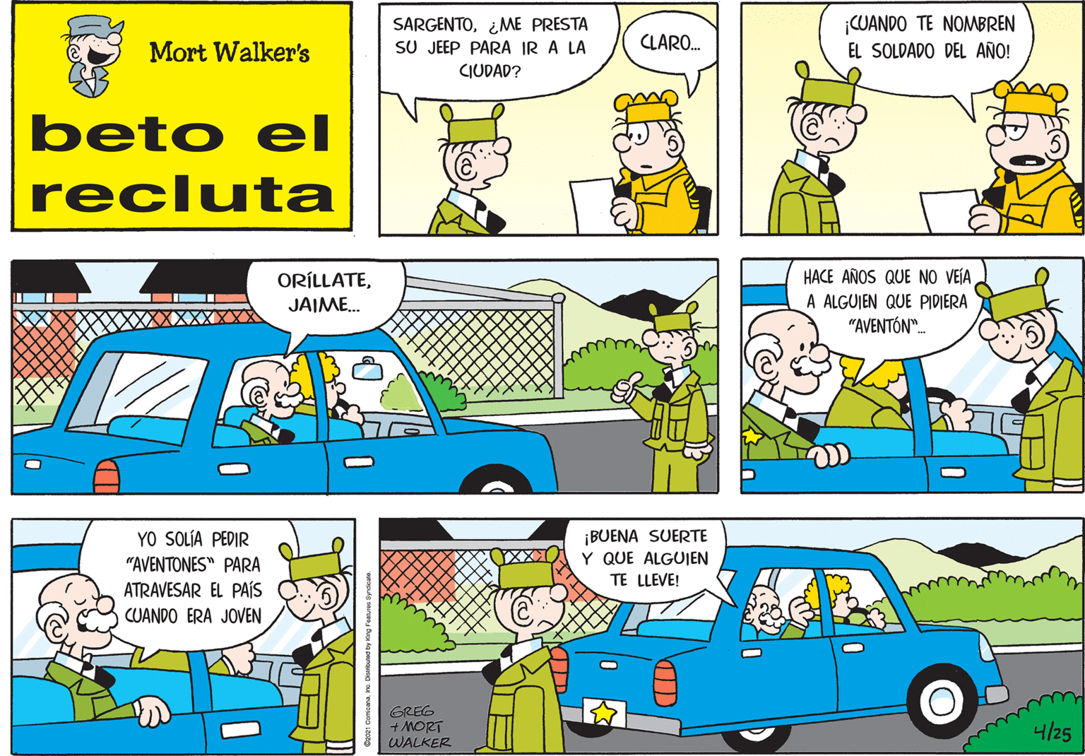 Yellow OCR: SARGENTO¿ME PRESTA SU JEEP PARA IR A LA CIUDAD? CUANDO TE NOMBREN EL SOLDADO DEL AÑO! CLARO. Mort Walker's beto eI recluta ORÍLLATEJAIME. HACE AÑOS QUE NO VEÍA A ALGUJEN QUE PIDIERA "AVENTÓN". ¡BUENA SUERTE Y QUE ALGUIEN TE LLEVE! YO SOLÍA PEDIR "AVENTONES" PARA ATRAVESAR EL PAÍS CUANDO ERA JOVEN GREG + MORT WALKER 4/25 SARGENTO¿ME PRESTA SU JEEP PARA IR A LA CIUDAD? CUANDO TE NOMBREN EL SOLDADO DEL AÑO! CLARO. Mort Walker's beto eI recluta ORÍLLATEJAIME. HACE AÑOS QUE NO VEÍA A ALGUJEN QUE PIDIERA "AVENTÓN". ¡BUENA SUERTE Y QUE ALGUIEN TE LLEVE! YO SOLÍA PEDIR "AVENTONES" PARA ATRAVESAR EL PAÍS CUANDO ERA JOVEN GREG + MORT WALKER 4/25