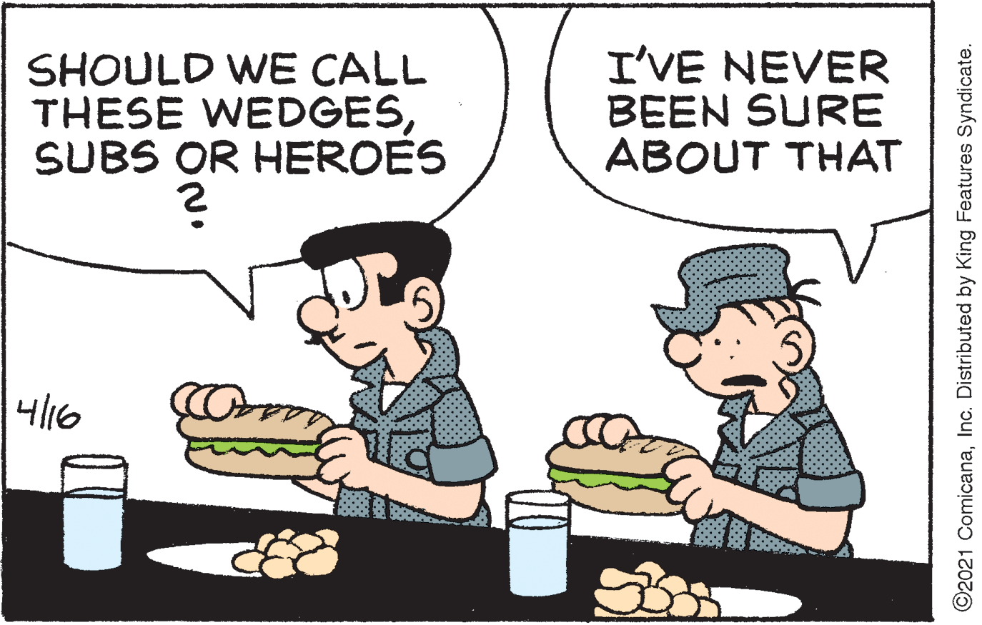 Art OCR: SHOULD WE CALL THESE WEDGESSUBS OR HEROES I'VE NEVER BEEN SURE ABOUT THAT 4/16 ©2021 ComicanaInc. Distributed by King Features Syndicate. SHOULD WE CALL THESE WEDGESSUBS OR HEROES I'VE NEVER BEEN SURE ABOUT THAT 4/16 ©2021 ComicanaInc. Distributed by King Features Syndicate.
