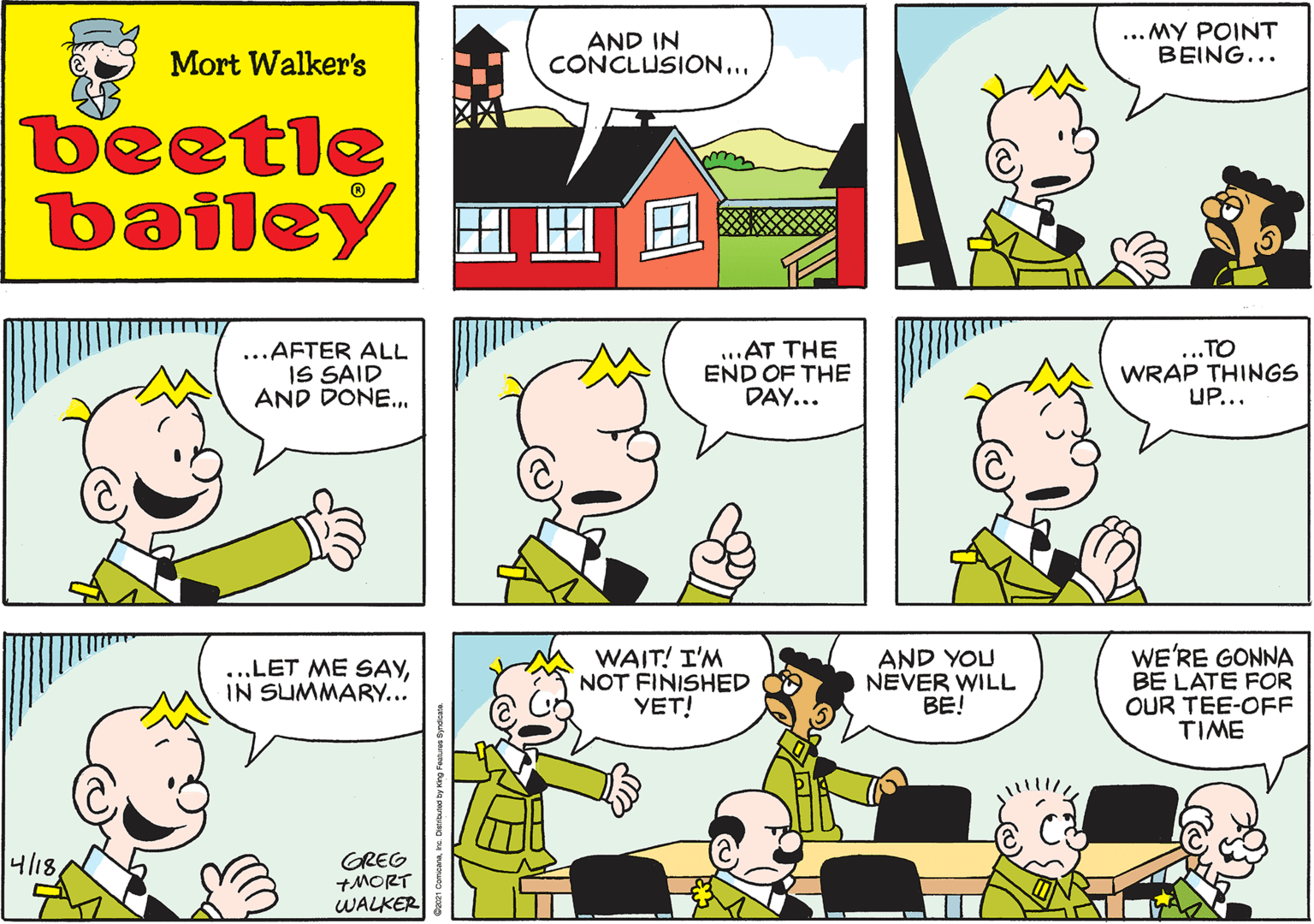 Human OCR: Mort Walker's AND IN CONCLUSION.. beetle bailey ...AFTER ALL IS SAID AND DONE.. ..AT THE END OF THE DAY... TO WRAP THINGS UP... ...LET ME SAYIN SUMMARY... 4/18GREG +MORT WALKER WAIT! I'M NOT FINISHED YET! AND YOU NEVER WILL BE! WE'RE GONNA BE LATE FOR OUR TEE-OFF TIME Mort Walker's AND IN CONCLUSION.. beetle bailey ...AFTER ALL IS SAID AND DONE.. ..AT THE END OF THE DAY... TO WRAP THINGS UP... ...LET ME SAYIN SUMMARY... 4/18GREG +MORT WALKER WAIT! I'M NOT FINISHED YET! AND YOU NEVER WILL BE! WE'RE GONNA BE LATE FOR OUR TEE-OFF TIME