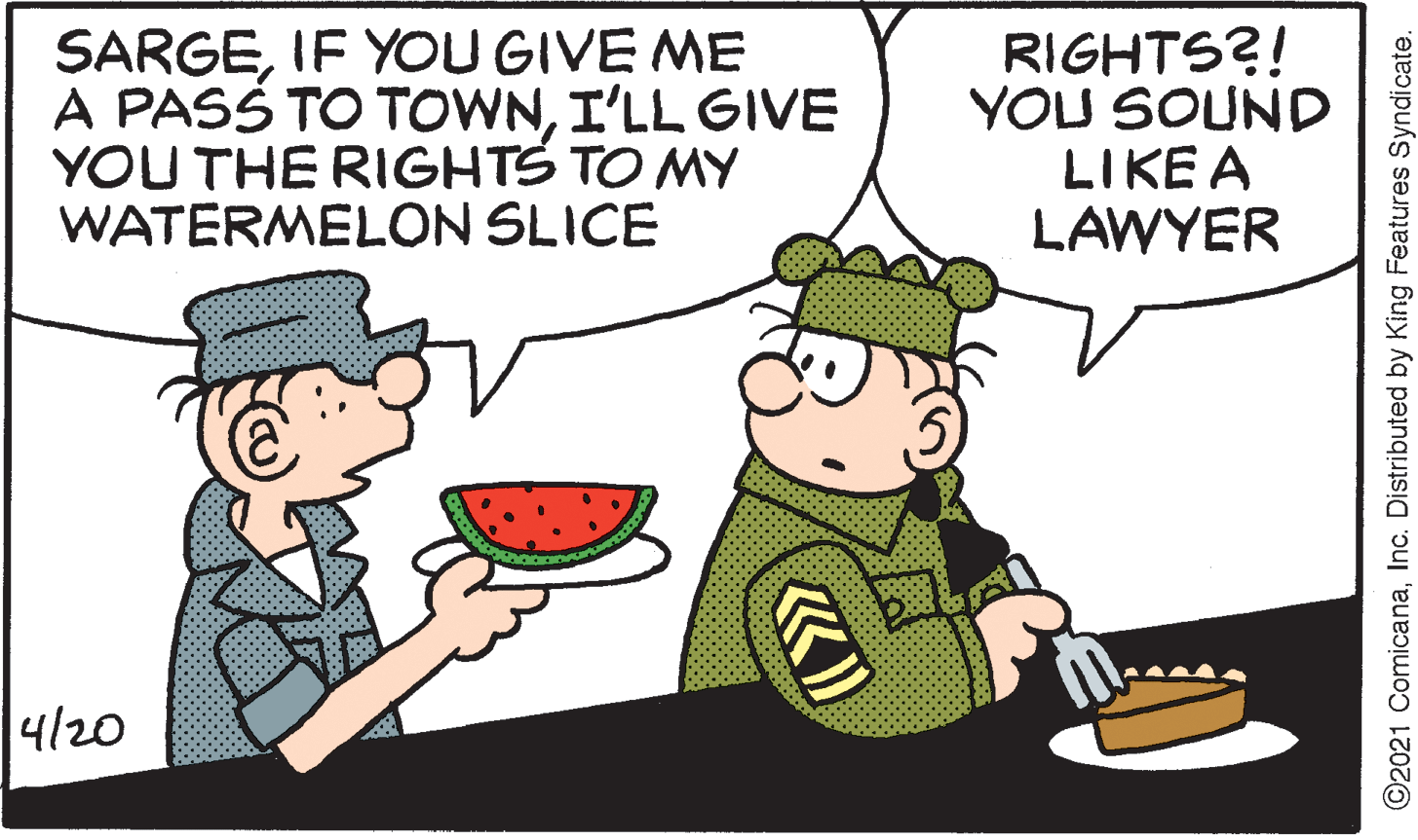 Font OCR: SARGEIF YOU GIVE ME A PASS TO TOWNI'LL GIVE YOU THE RIGHTS TO MY WATERMELON SLICE RIGHTS?! YOU SOUND LIKE A LAWYER 4/20 ©2021 ComicanaInc. Distributed by King Features Syndicate. SARGEIF YOU GIVE ME A PASS TO TOWNI'LL GIVE YOU THE RIGHTS TO MY WATERMELON SLICE RIGHTS?! YOU SOUND LIKE A LAWYER 4/20 ©2021 ComicanaInc. Distributed by King Features Syndicate.