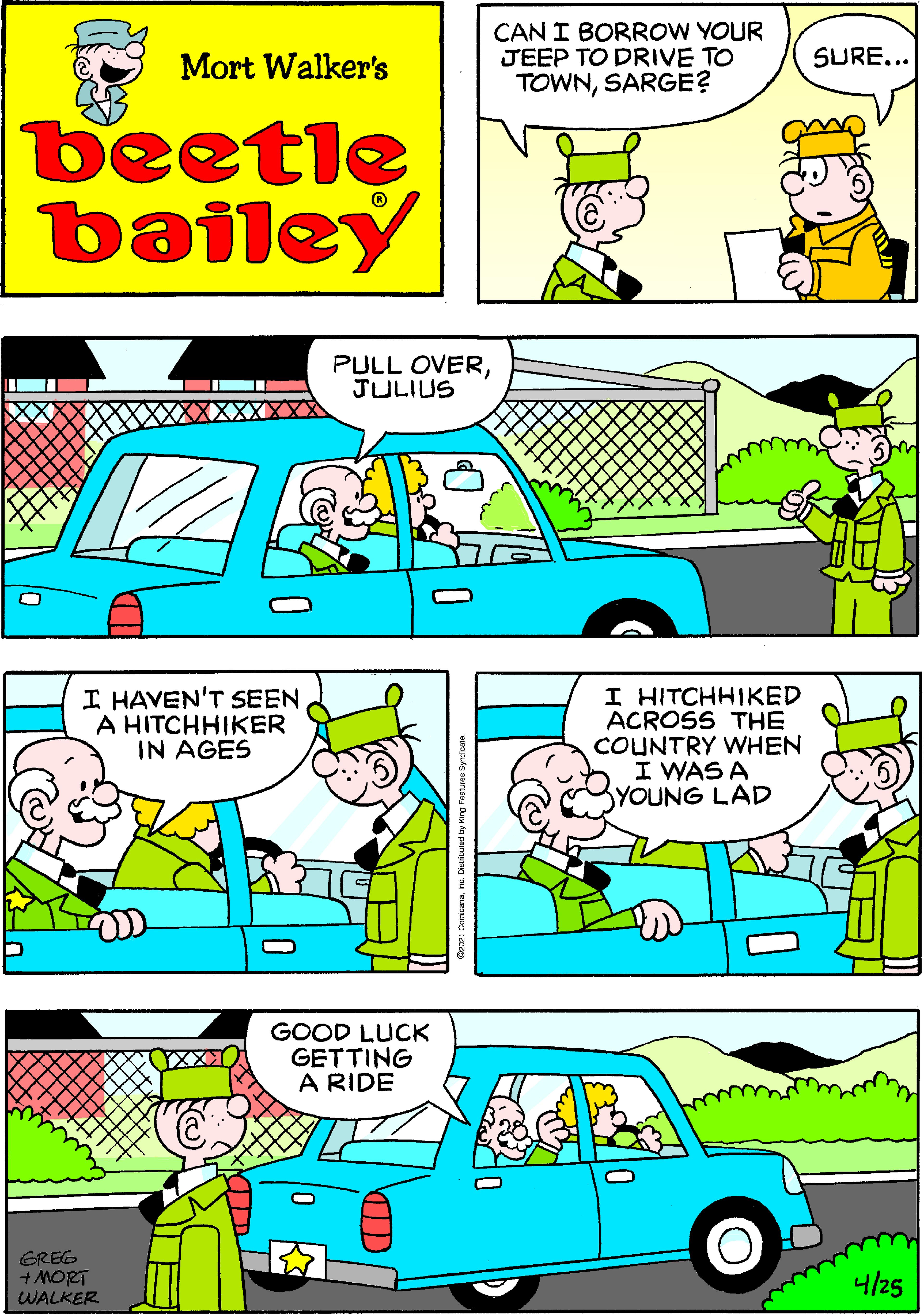 Mammal OCR: CAN I BORROW YOUR JEEP TO DRIVE TO TOWNSARGE? Mort Walker's SURE... beetle bailey PULL OVERJULIUS I HAVEN'T SEEN A HITCHHIKER IN AGES I HITCHHIKED ACROSS THE COUNTRY WHEN I WAS A YOUNG LAD GOOD LUCK GETTING A RIDE GREG + MORT WALKER 4/25 CAN I BORROW YOUR JEEP TO DRIVE TO TOWNSARGE? Mort Walker's SURE... beetle bailey PULL OVERJULIUS I HAVEN'T SEEN A HITCHHIKER IN AGES I HITCHHIKED ACROSS THE COUNTRY WHEN I WAS A YOUNG LAD GOOD LUCK GETTING A RIDE GREG + MORT WALKER 4/25