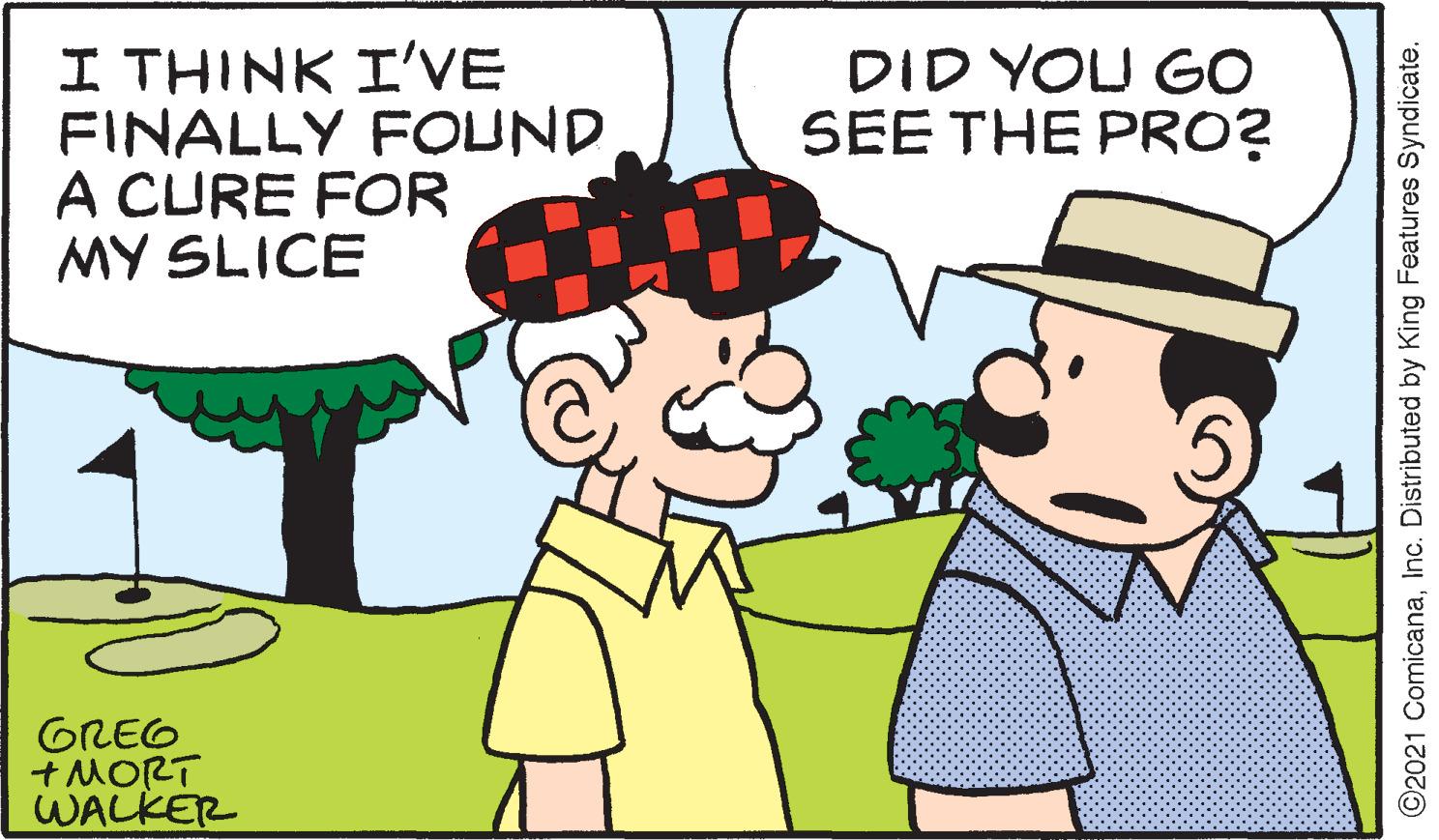 Mode of transport OCR: I THINK I'VE FINALLY FOUND A CURE FOR MY SLICE DID YOU GO SEE THE PRO? GREG +MORT WALKER ©2021 ComicanaInc. Distributed by King Features Syndicate. I THINK I'VE FINALLY FOUND A CURE FOR MY SLICE DID YOU GO SEE THE PRO? GREG +MORT WALKER ©2021 ComicanaInc. Distributed by King Features Syndicate.