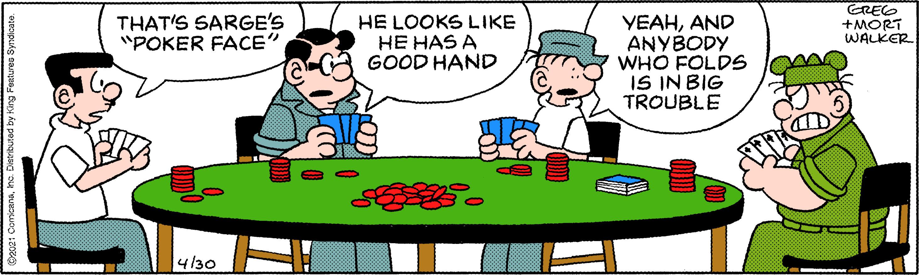 Play OCR: THAT'S SARGE'S "POKER FACE" GREG +MORT WALKER HE LOOKS LIKE HE HAS A GOOD HAND YEAHAND ANYBODY WHO FOLDS IS IN BIG TROUBLE 4/30 ©2021 ComicanaInc. Distnbuted by King Featuree Syndicate. THAT'S SARGE'S "POKER FACE" GREG +MORT WALKER HE LOOKS LIKE HE HAS A GOOD HAND YEAHAND ANYBODY WHO FOLDS IS IN BIG TROUBLE 4/30 ©2021 ComicanaInc. Distnbuted by King Featuree Syndicate.
