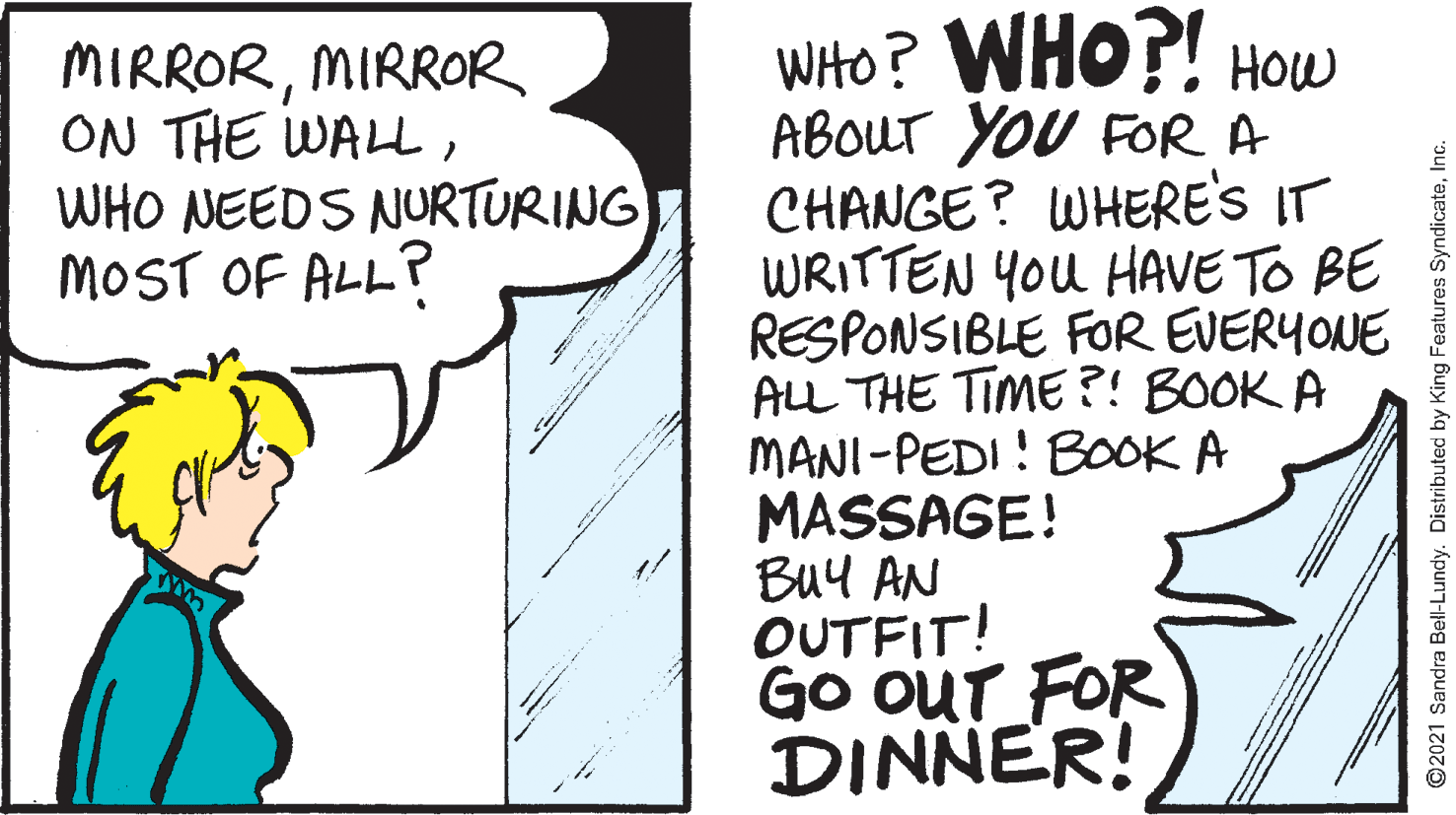 Art OCR: WHHO? WHO?! HOW ABOUT YOU FOR A CHANGE? WHERE'S IT WRITTEN YOU HAVE TO BE RESPONSIBLE FOR EVERYONE ALL THE TIME ?! BOOK A MANI-PEDI! BOOK A MASSAGE! Buy AN OUTFIT! Go OUT FOR DINNER! MIRRORMIRROR ON THE WALLWHO NEEDS NURTURING MOST OF ALL? ©2021 Sandra Bell-Lundy. Distributed by King Features SyndicateWHHO? WHO?! HOW ABOUT YOU FOR A CHANGE? WHERE'S IT WRITTEN YOU HAVE TO BE RESPONSIBLE FOR EVERYONE ALL THE TIME ?! BOOK A MANI-PEDI! BOOK A MASSAGE! Buy AN OUTFIT! Go OUT FOR DINNER! MIRRORMIRROR ON THE WALLWHO NEEDS NURTURING MOST OF ALL? ©2021 Sandra Bell-Lundy. Distributed by King Features Syndicate