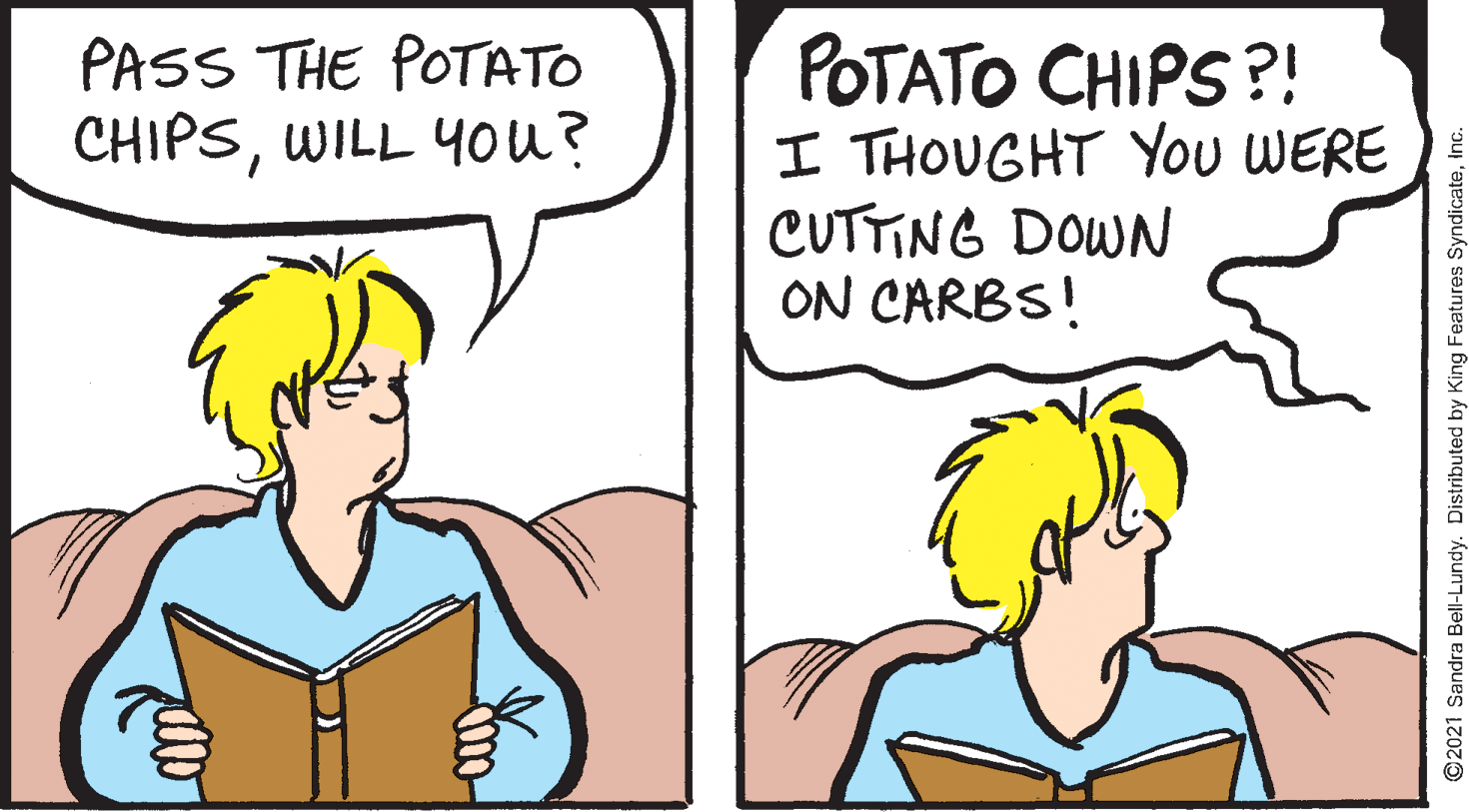 Human OCR: POTATO CHIPS?! I THOUGHT You WERE CUTTING DOWN ON CARBS! PASS THE POTATO CHIPSWILL You? ©2021 Sandra Bell-Lundy. Distributed by King Features SyndicatePOTATO CHIPS?! I THOUGHT You WERE CUTTING DOWN ON CARBS! PASS THE POTATO CHIPSWILL You? ©2021 Sandra Bell-Lundy. Distributed by King Features Syndicate