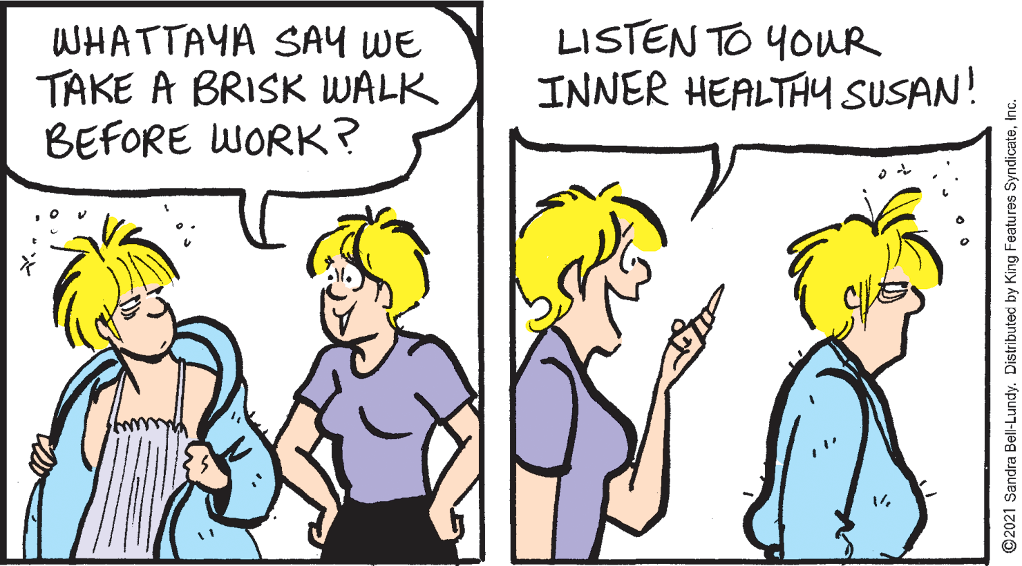 Organism OCR: WHATTAYA SAY WE TAKE A BRISK WALK BEFORE WORK? LISTEN TO YOUR INNER HEALTHY SUSAN! ©2021 Sandra Bell-Lundy. Distributed by King Features SyndicateInc WHATTAYA SAY WE TAKE A BRISK WALK BEFORE WORK? LISTEN TO YOUR INNER HEALTHY SUSAN! ©2021 Sandra Bell-Lundy. Distributed by King Features Syndicate