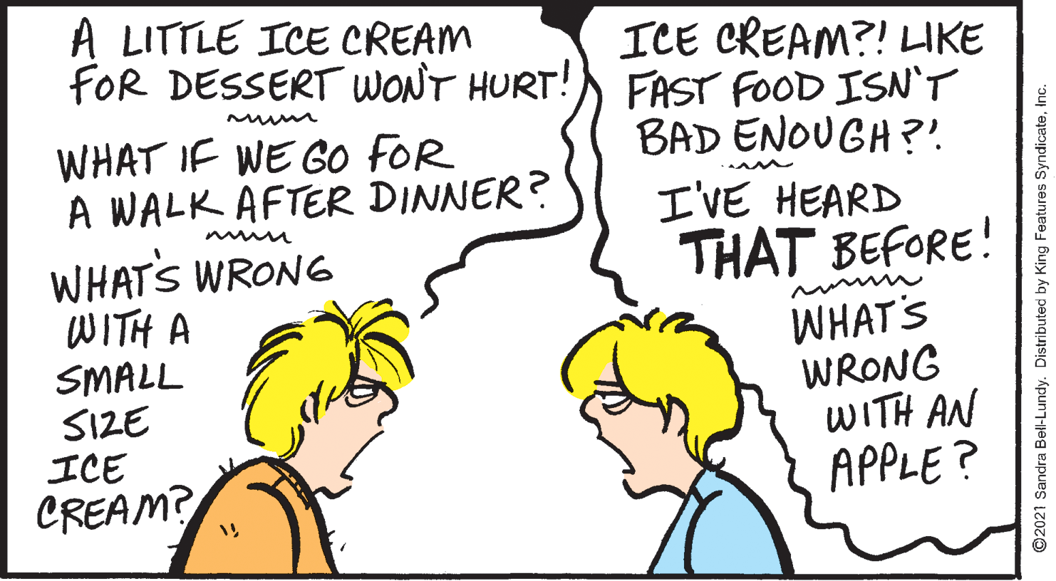 Mammal OCR: A LITTLE ICE CREAM FOR DESSERT WONT HURT!) FAST FOOD ISN'T ICE CREAM?! IKE BAD ENOUGH ?' WHAT IF WE GO FOR A WALK AFTER DINNER? I'VE HEARD WHATS WRONG WITH A SMALL SIZE ICE CREAM? THAT BEFORE! WHAT'S WRONG WITH AN APPLE? ©2021 Sandra Bell-Lundy. Distributed by King Features SyndicateInc. A LITTLE ICE CREAM FOR DESSERT WONT HURT!) FAST FOOD ISN'T ICE CREAM?! IKE BAD ENOUGH ?' WHAT IF WE GO FOR A WALK AFTER DINNER? I'VE HEARD WHATS WRONG WITH A SMALL SIZE ICE CREAM? THAT BEFORE! WHAT'S WRONG WITH AN APPLE? ©2021 Sandra Bell-Lundy. Distributed by King Features Syndicate