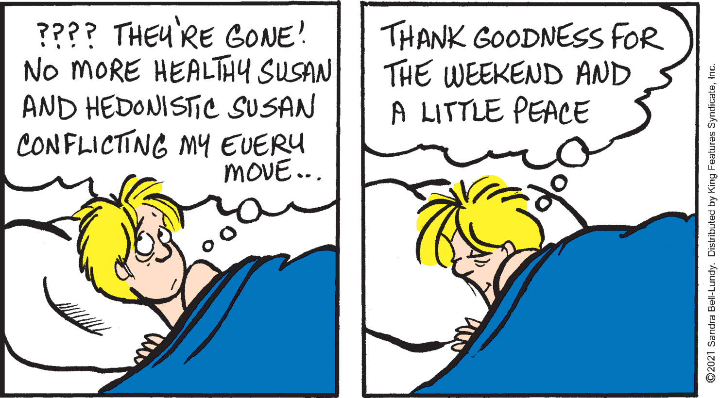 Conversation OCR: ???? THEU RE GONE! No MORE HEALTHY SUSAN AND HEDONISTIC SUSAN CONFLICTING MY EUERY MOVE... THANK GOODNESS FOR THE WEEKEND AND A LITTLE PEACE ©2021 Sandra Bell-Lundy. Distributed by King Features SyndicateInc. ???? THEU RE GONE! No MORE HEALTHY SUSAN AND HEDONISTIC SUSAN CONFLICTING MY EUERY MOVE... THANK GOODNESS FOR THE WEEKEND AND A LITTLE PEACE ©2021 Sandra Bell-Lundy. Distributed by King Features Syndicate