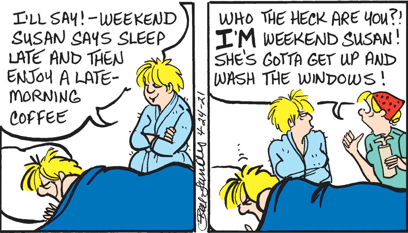 Line OCR: I'LL SAY!-WEEKEND SUSAN SAYS SLEEP LATE AND THEN ENJOY A LATE- MORNING WHO THE HECK ARE YOu?! I'M WEEKEND SUSAN! SHE'S GOTTA GET UP AND WASH THE WINDOWS! COFFEE I'LL SAY!-WEEKEND SUSAN SAYS SLEEP LATE AND THEN ENJOY A LATE- MORNING WHO THE HECK ARE YOu?! I'M WEEKEND SUSAN! SHE'S GOTTA GET UP AND WASH THE WINDOWS! COFFEE