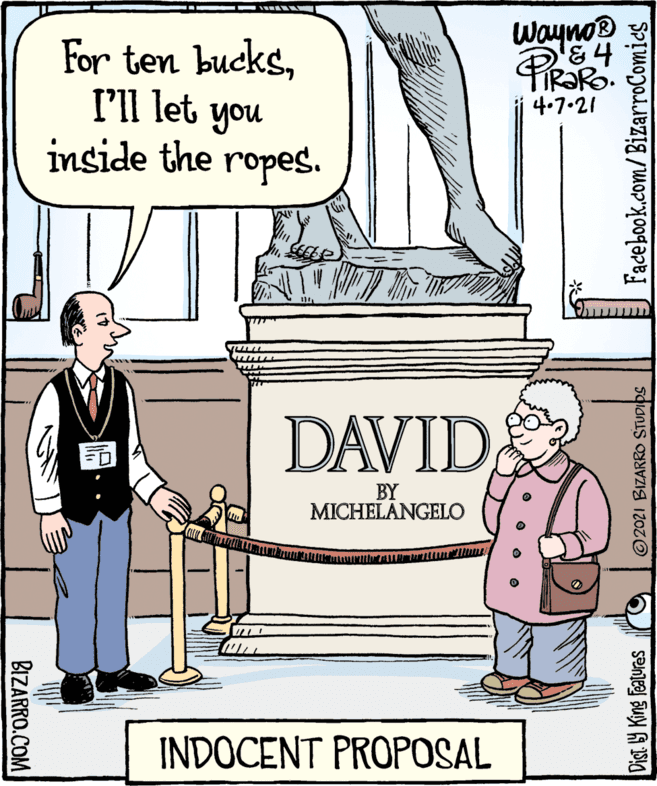 Rectangle OCR: Wayno® '&4 For ten bucksI'll let you inside the ropes. 4.7.21 DAVID BY MICHELANGELO INDOCENT PROPOSAL BIZARRO.COM Dist. Y King features © 2021 BIZARRO STUDIDS Facebook.com/BizarroComies Wayno® '&4 For ten bucksI'll let you inside the ropes. 4.7.21 DAVID BY MICHELANGELO INDOCENT PROPOSAL BIZARRO.COM Dist. Y King features © 2021 BIZARRO STUDIDS Facebook.com/BizarroComies