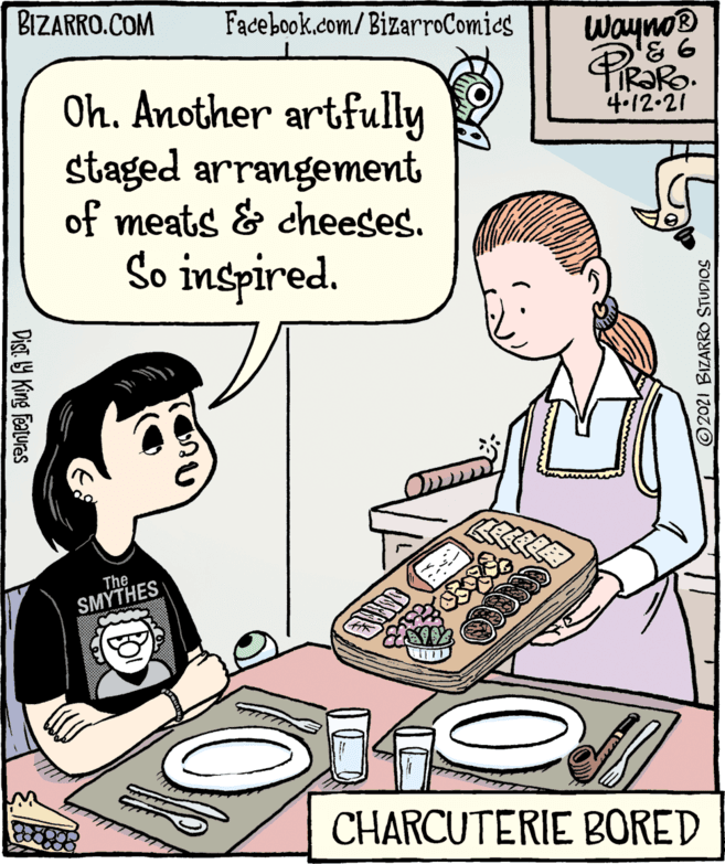 Font OCR: BIZARRO.COM Facebook.com/BizarroComics WaynoB FIR?RO. 4.12.21 Oh. Another artfully staged arrangement of meats & cheeses. So inspired. The SMYTHES CHARCUTERIE BORED Dist Y King Features 2021 BIZARRO STUDIOS BIZARRO.COM Facebook.com/BizarroComics WaynoB FIR?RO. 4.12.21 Oh. Another artfully staged arrangement of meats & cheeses. So inspired. The SMYTHES CHARCUTERIE BORED Dist Y King Features 2021 BIZARRO STUDIOS